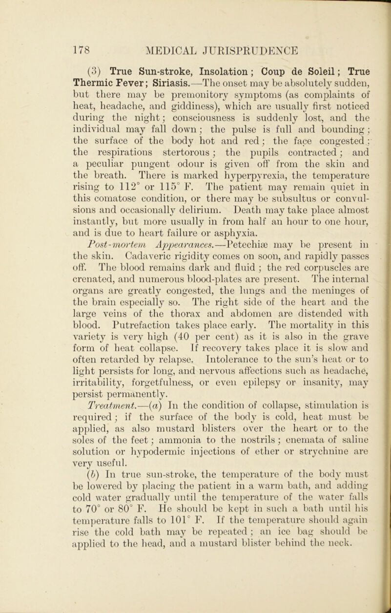 (3) True Sun-stroke, Insolation; Coup de Soleil; True Thermic Fever; Siriasis.—-The onset may be absolutely sudden, but there may be premonitory symptoms (as complaints of heat, headache, and giddiness), which are usually first noticed during the night; consciousness is suddenly lost, and the individual may fall dowm; the pulse is full and bounding; the surface of the body hot and red; the face congested; the respirations stertorous; the pupils contracted; and a peculiar pungent odour is given off from the skin and the breath. There is marked hyperpyrexia, the temperature rising to 112° or 115° E. The patient may remain quiet in this comatose condition, or there may be subsultus or convul- sions and occasionally delirium. Death may take place almost instantly, but more usually in from half an hour to one hour, and is due to heart failure or asphyxia. Post-mortem Apiiearanees.—Petechise may be present in the skin. Cadaveric rigidity comes on soon, and rapidly passes off. The blood remains dark and fluid ; the red corpuscles are crcnated, and numerous blood-plates are present. The internal organs are greatly congested, the lungs and the meninges of the brain especially so. The right side of the heart and the large veins of the thorax and abdomen are distended wuth blood. Putrefaction takes place early. The mortality in this variety is very high (40 per cent) as it is also in the grave form of heat collapse. If recovery takes place it is slow and often retarded by relapse. Intolerance to the sun’s heat or to light persists for long, and nervous affections such as headache, irritability, forgetfulness, or even epilepsy or insanity, may persist permanently. Treatment.—(a) In the condition of collapse, stimidation is required; if the surface of the body is cold, heat must be applied, as also mustard blisters over the heart or to the soles of the feet; ammonia to the nostrils; eneniata of saline solution or hypodermic injections of ether or strychnine are very useful. (5) In true sun-stroke, the temperature of the body must be lowered by placing the patient in a w’arm bath, and adding cold w’ater gradually until the temperature of the water falls to 70° or 80° F. He should be kept in such a bath until his temperature falls to 101° E. If the temperature should again rise the cold bath may be repeated ; an ice bag should be ai:)plied to the head, and a mustard blister behind the neck.