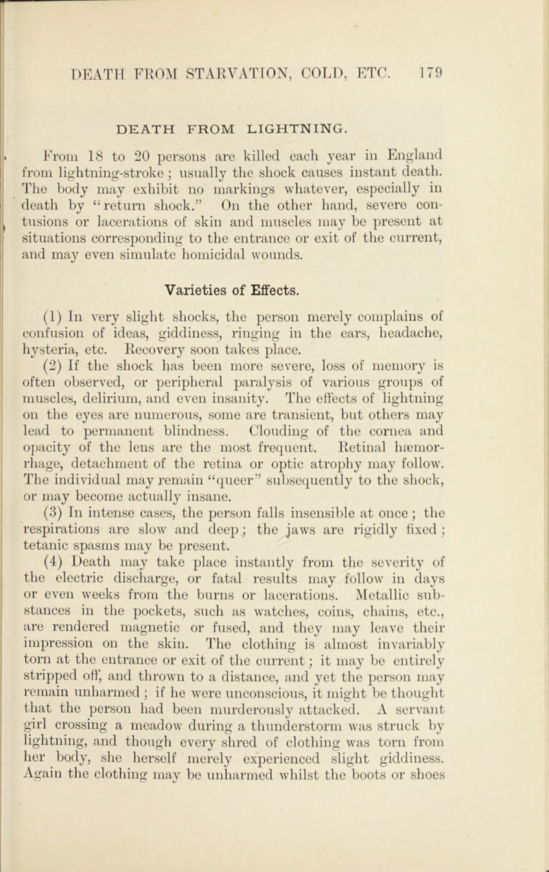 DEATH FROM LIGHTNING. From 18 to 20 persons are killed each year in England from lightning-stroke; nsnally the shock causes instant death. The body may exhibit no markings whatever, especially in death by return shock.” On the other hand, severe con- tusions or lacerations of skin and muscles may be present at situations corresponding to the entrance or exit of the current, and may even simulate homicidal wounds. Varieties of Effects. (1) In very slight shocks, the person merely complains of confusion of ideas, giddiness, ringing in the ears, headache, hysteria, etc. Recovery soon takes place. (2) If the shock has been more severe, loss of memory is often observed, or peripheral paralysis of various groups of muscles, delirium, and even insanity. The effects of lightning on the eyes are numerous, some are transient, but others may lead to permanent blindness. Clouding of the cornea and opacity of the lens are the most frequent. Retinal luemor- rhage, detachment of the retina or optic atrophy may follow. The individual may remain “queer” subsequently to the shock, or may become actually insane. (3) In intense cases, the person falls insensible at once; the respirations are slow and deej); the jaws are rigidly ffxed ; tetanic spasms may be present. (4) Death may take place instantly from the severity of the electric discharge, or fatal results may follow in days or even weeks from the burns or lacerations. Metallic sub- stances in the pockets, such as watches, coins, chains, etc., are rendered magnetic or fused, and they may leave their impression on the skin. The clothing is almost invariably torn at the entrance or exit of the current; it may be entirely stripped off, and thrown to a distance, and yet the person may remain unharmed ; if he were unconscious, it might be thought that the person had been murderously attacked. A servant girl crossing a meadow during a thunderstorm was struck by lightning, and though every shred of clothing was torn from her body, she herself merely experienced slight giddiness. Again the clothing mav be unharmed whilst the boots or shoes