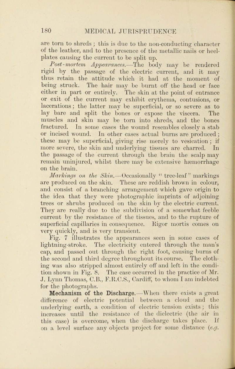 are torn to slireds; this is due to the non-conducting character of the leather, and to the presence of the metallic nails or heel- plates causing the current to be split up. Post-mortem Appearances.-—-The body may be rendered rigid by the passage of the electric current, and it may thus retain the attitude which it had at the moment of being struck. The hair may be burnt oft’ the head or face either in part or entirely. The skin at the point of entrance or exit of the current may exhibit erythema, contusions, or lacerations; the latter may be superficial, or so severe as to lay bare and split the bones or expose the viscera. The muscles and skin may be torn into shreds, and the bones fractured. In some cases the wound resembles closely a stab or incised wound. In other cases actual burns are produced; these may be superficial, giving rise merely to vesication; if more severe, the skin and underlying tissues are charred. In the passage of the current through the brain the scalp may remain uninjured, whilst there may be extensive haemorrhage on the brain. Markings on the Skin.—Occasionally ‘‘tree-leaf” markings are produced on the skin. These are reddish brown in colour, and consist of a branching arrangement which gave origin to the idea that they were photographic imprints of adjoining trees or shrubs produced on the skin by the electric current. They are really due to the subdivision of a somewhat feeble current by the resistance of the tissues, and to the rupture of superficial capillaries in consequence. Rigor mortis comes on very quickly, and is very transient. Fig. 7 illustrates the appearances seen in some cases of lightning-stroke. The electricity entered through the man’s cap, and passed out through the right foot, causing burns of the second and third degree throughout its course. The cloth- ing was also stripped almost entirely oft’ and left in the condi- tion shown in Fig. 8. The case occurred in the practice of Mr. J. Lynn Thomas, C.B., F.R.C.S., Cardiff, to whom I am indebted for the photographs. Mechanism of the Discharge.—M hen there exists a great difference of electric potential between a cloud and tlie underlying earth, a condition of electric tension exists; this increases until the resistance of the dielectric (the air in this case) is overcome, when the discharge takes place. If on a level surface any objects project for some distance {e.g.