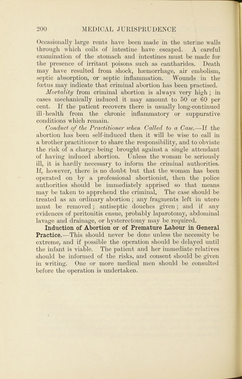 Occasionally large rents have been made in the uterine walls through which coils of intestine have escaped. A careful examination of the stomach and intestines must be made for the presence of irritant poisons such as cantharides. Death may have resulted from shock, haemorrhage, air embolism, septic absorption, or septic inflammation. Wounds in the fmtus may indicate that criminal abortion has been practised. Mortality from criminal abortion is always very high; in cases mechanically induced it may amount to 50 or 60 per cent. If the patient recovers there is usuall}^ long-continued ill-health from the chronic inflammatory or suppurative conditions which remain. Condtict of the Fractitioner when Called to a Case.—If the abortion has been self-induced then it will be wise to call in a brother practitioner to share the responsibilit}'', and to obviate the risk of a charge being brought against a single attendant of having induced abortion. Unless the woman be seriously ill, it is hardly necessary to inform the criminal authorities. If, however, there is no doubt but that the woman has been operated on by a professional abortionist, then the police authorities should be immediately apprised so that means may be taken to apprehend the criminal. The case should be . treated as an ordinary abortion; any fragments left in utero must be removed; antiseptic douches given; and if any evidences of peritonitis ensue, probably laparotomy, abdominal lavage and drainage, or hysterectomy may be required. Induction of Abortion or of Premature Labour in General Practice.—This should never be done unless the necessity be extreme, and if possible the operation should be delayed until the infant is viable. The patient and her immediate relatives should be informed of the risks, and consent should be given in writing. One or more medical men should be consulted before the operation is undertaken.