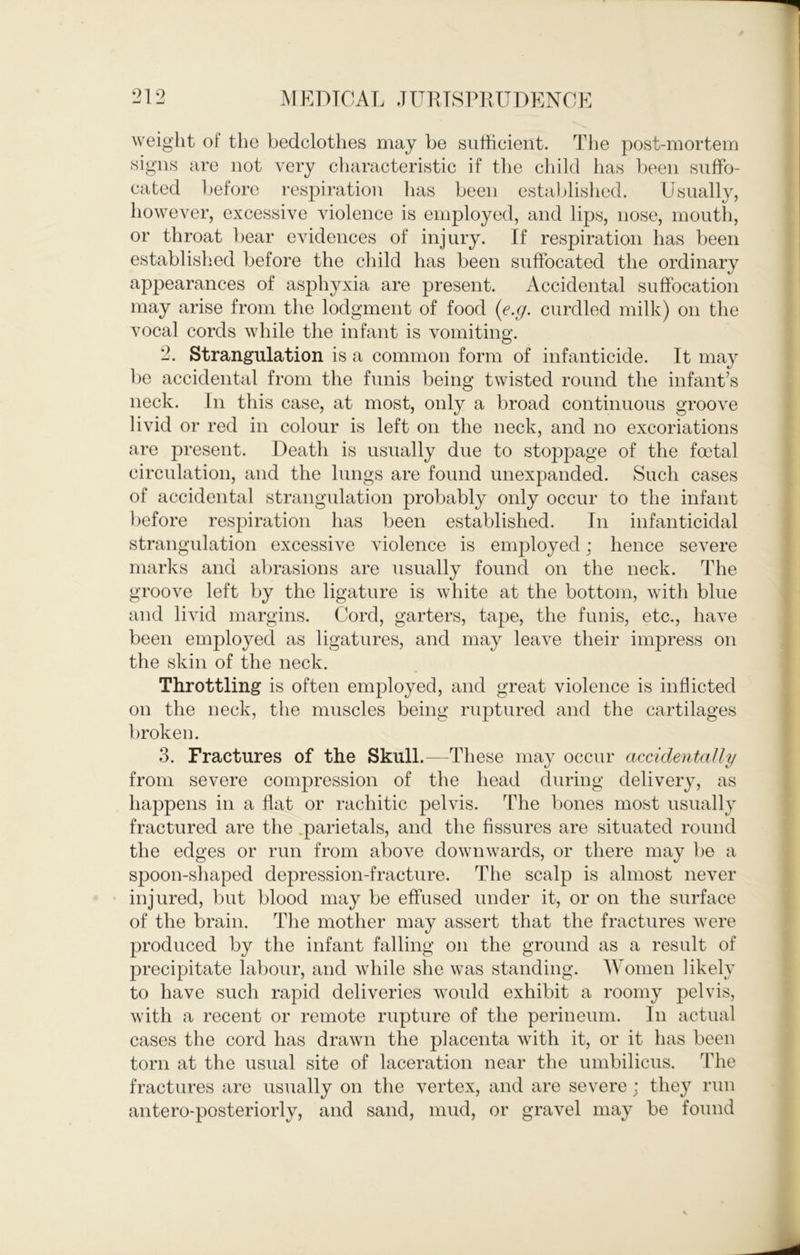 1 212 M EDTCAL JURTSPRUDENOE weight of the bedclothes may be sufficient. The post-mortem signs are not very characteristic if the child has been suffo- cated before respiration has been estal)lished. Usually, however, excessive violence is employed, and lips, nose, mouth, or throat l)ear evidences of injury. If respiration has been established before the child has been suffocated the ordinarv appearances of asphyxia are present. Accidental suffocation may arise from the lodgment of food {e.g. curdled milk) on the vocal cords while the infant is vomiting. 2. Strangulation is a common form of infanticide. It may be accidental from the funis being twisted round the infant’s neck. In this case, at most, only a broad continuous groove livid or red in colour is left on the neck, and no excoriations are present. Death is usually due to stoppage of the foetal circulation, and the lungs are found unexpanded. Such cases of accidental strangulation probably only occur to the infant before respiration has been established. In infan ticidal strangulation excessive violence is employed; hence severe marks and abrasions are usually found on the neck. The groove left by the ligature is white at the bottom, with blue and livid margins. Cord, garters, tape, the funis, etc., have been employed as ligatures, and may leave their impress on the skin of the neck. Throttling is often employed, and great violence is inflicted on the neck, the muscles being ruptured and the cartilages broken. 3. Fractures of the Skull.—These may occur accidentaUy from severe compression of the head during delivery, as happens in a flat or rachitic pelvis. The bones most usually fractured are the .parietals, and the fissures are situated round the edges or run from above downwards, or there may be a spoon-shaped depression-fracture. The scalp is almost never injured, but blood may be effused under it, or on the surface of the brain. Tlie mother may assert that the fractures were produced by the infant falling on the ground as a result of precipitate laliour, and while she was standing. Women likely to have such rapid deliveries would exhibit a roomy pelvis, with a recent or remote rupture of the perineum. In actual cases the cord has drawn the placenta with it, or it has been torn at the usual site of laceration near the umbilicus. The fractures are usually on the vertex, and are severe; they run antero-posteriorly, and sand, mud, or gravel may be found