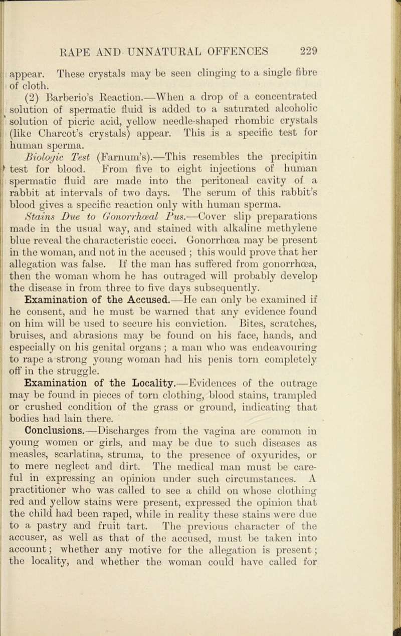 appear. These crystals may be seen clinging to a single fibre of cloth. , (2) Barberio’s Reaction.—When a drop of a concentrated solution of spermatic fluid is added to a saturated alcoholic ' solution of picric acid, yellow needle-shaped rhombic crystals (like Charcot’s crystals) appear. This is a specific test for human sperma. Biologic Test (Farnum’s).—This resembles the precipitin ^ test for blood. From five to eight injections of human ; spermatic fluid are made into the peritoneal cavity of a rabbit at intervals of two days. The serum of this rabbit’s blood gives a specific reaction only with human sperma. Stains Due to Gonorrhoeal Bus.—Cover slip preparations made in the usual way, and stained with alkaline methylene blue reveal the characteristic cocci. Gonorrhoea may be present in the woman, and not in the accused ; this would prove that her allegation was false. If the man has suffered from gonorrhoea, then the woman whom he has outraged will probably develop the disease in from three to five days subsequently. Examination of the Accused.—He can only bo examined if he consent, and he must be warned that any evidence found on him will be used to secure his conviction. Bites, scratches, bruises, and abrasions may be found on his face, hands, and especially on his genital organs; a man who was endeavouring to rape a strong young woman had his penis torn completely off in the struggle. Examination of the Locality.—Evidences of the outrage may be found in pieces of torn clothing, blood stains, trampled or crushed condition of the grass or ground, indicating that bodies had lain there. Conclusions.—Discharges from the vagina are common in young women or girls, and may be due to such diseases as measles, scarlatina, struma, to the presence of oxyurides, or to mere neglect and dirt. The medical man must be care- ful in expressing an opinion under such circumstances. A practitioner who was called to see a child on whose clothing red and yellow stains were present, expressed the opinion that the child had been raped, while in reality these stains were due to a pastry and fruit tart. The previous character of the accuser, as well as that of the accused, must be taken into account; whether any motive for the allegation is present; the locality, and whether the woman could have called for