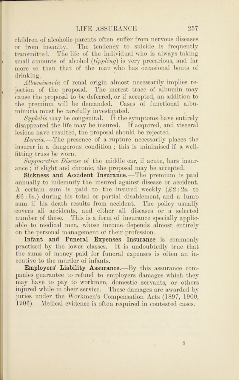 cliildreii of alcoholic parents often suffer from nervous diseases or from insanity. The tendency to snicide is frequently transmitted. The life of the individual who is always taking small amounts of alcohol {tippling) is very ])recarious, and far more so than that of the man who has occasional bouts of drinking. Albuminuria of renal origin almost necessarily implies re- jection of the proposal. The merest trace of albumin may cause the proposal to be deferred, or if accepted, an addition to the premium will be demanded. Cases of functional albu- minuria must be carefully investigated. Syphilis may be congenital. If the symptoms have entirely disappeared the life may be insured. If acquired, and visceral lesions have resulted, the proposal should be rejected. Hernia.—The presence of a rupture necessarily places the insurer in a dangerous condition; this is minimised if a well- fitting truss be worn. Suppurative Disease of the middle ear, if acute, bars insur- ance ; if slight and chronic, the proposal may l)e accepted. Sickness and Accident Insurance.—The premium is paid annually to indemnify the insured against disease or accident. A certain sum is paid to the insured weekly (<£2 : 2s. to £6 : 6s.) during his total or partial disablement, and a lump sum if his death results from accident. The policy usually covers all accidents, and either all diseases or a selected number of these. This is a form of insurance specially applic- able to medical men, whose income depends almost entirely on the personal management of their profession. Infant and Funeral Expenses Insurance is commonly practised by the lower classes. It is undoubtedly true that the sums of money paid for funeral expenses is often an in- centive to the murder of infants. Employers’ Liability Assurance.—By this assurance com- panies guarantee to refund to employers damages which they may have to pay to workmen, domestic servants, or others injured while in their service. These damages are awarded by juries under the Workmen’s Compensation Acts (1897, 1900, 1906). Medical evidence is often required in contested cases. s