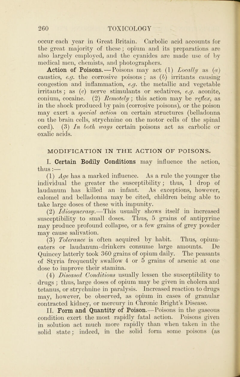 occur each year in Great Britain. Carbolic acid accounts for the great majority of these; opium and its preparations are also largely employed, and the cyanides are made use of hy medical men, chemists, and photographers. Action of Poisons. — Poisons may act (1) Locally as (n) caustics, e.g. the corrosive poisons ; as (IS) irritants causing congestion and inflammation, e.g. the metallic and vegetable irritants; as (c) nerve stimulants or sedatives, e.g. aconite, conium, cocaine. (2) Remotely; this action may be reflex, as in the shock produced by pain (corrosive poisons), or the poison may exert a special action on certain structures (belladonna on the brain cells, strychnine on the motor cells of the spinal cord). (3) hi both ivays certain poisons act as carbolic or oxalic acids. MODIFICATION IN THE ACTION OF POISONS. I. Certain Bodily Conditions may influence the action, thus :— (1) Age has a marked influence. As a rule the younger the individual the greater the susceptibility; thus, 1 drop of laudanum has killed an infant. As exceptions, however, calomel and belladonna may be cited, children being able to take large doses of these with impunity. (2) Idiosyncrasy.—This usually shows itself in increased susceptibility to small doses. Thus, 5 grains of antipyrine may produce profound collapse, or a few grains of grey powder may cause salivation. (3) Tolerance is often acquired by habit. Thus, opium- eaters or laudanum-drinkers consume large amounts. De Quincey latterly took 360 grains of opium daily. The peasants of Styria frequently swallow 4 or 5 grains of arsenic at one dose to improve their stamina. (4) Diseased Conditions usually lessen the susceptibility to drugs ; thus, large doses of opium may be given in cholera and tetanus, or strychnine in paralysis. Increased reaction to drugs may, however, be observed, as opium in cases of granular contracted kidney, or mercury in Chronic Bright’s Disease. II. Form and Quantity of Poison.—Poisons in the gaseous condition exert the most rapidly fatal action. Poisons given in solution act much more rapidly than when taken in the solid state; indeed, in the solid form some poisons (as