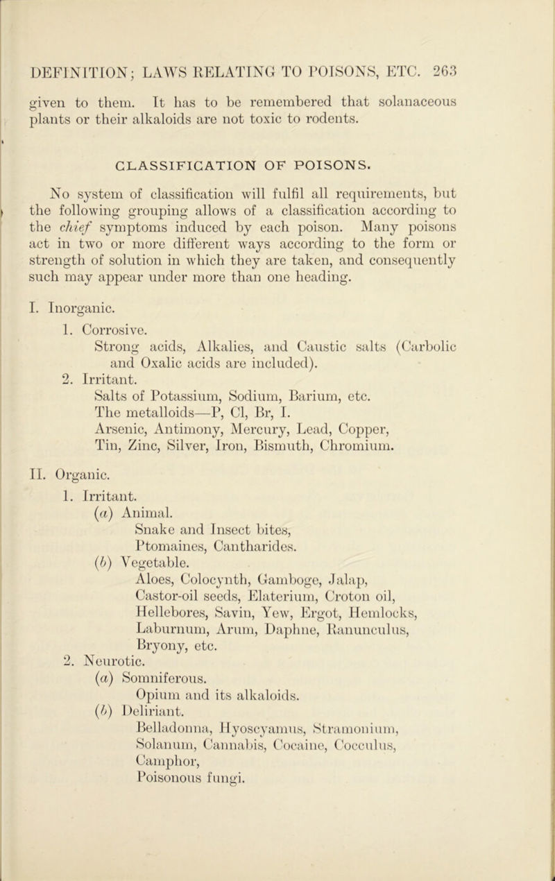 given to them. Tt has to be remembered that solanaceous o plants or their alkaloids are not toxic to rodents. GLASSIFICATION OF POISONS. No system of classification will fulfil all requirements, but the following grouping allows of a classification according to the chief symptoms induced by each poison. Many poisons act in tw^o or more different ways according to the form or strength of solution in which they are taken, and consequently such may appear under more than one heading. I. Inorganic. 1. Corrosive. Strong acids. Alkalies, and Caustic salts (Carbolic and Oxalic acids are included). 2. Irritant. Salts of Potassium, Sodium, Barium, etc. The metalloids—P, Cl, Br, I. Arsenic, Antimony, ^lercury, Lead, Copper, Tin, Zinc, Silver, Iron, Bismuth, Chromium. II. Organic. 1. Irritant. (u) Animal. Snake and Insect bites. Ptomaines, Cantharides. {!)) Vegetable. Aloes, Colocynth, Gamboge, Jalaj), Castor-oil seeds, Elaterium, Croton oil. Hellebores, Savin, Yew, Ergot, Hemlocks, Laburnum, Arum, Daphne, llanunculus. Bryony, etc. 2. Neurotic. (a) Somniferous. Opium and its alkaloids. {h) Deliriant. Belladonna, Hyoscyamus, Stramonium, Solanum, Cannabis, C'ocaine, ('occulus. Camphor, Poisonous fungi.