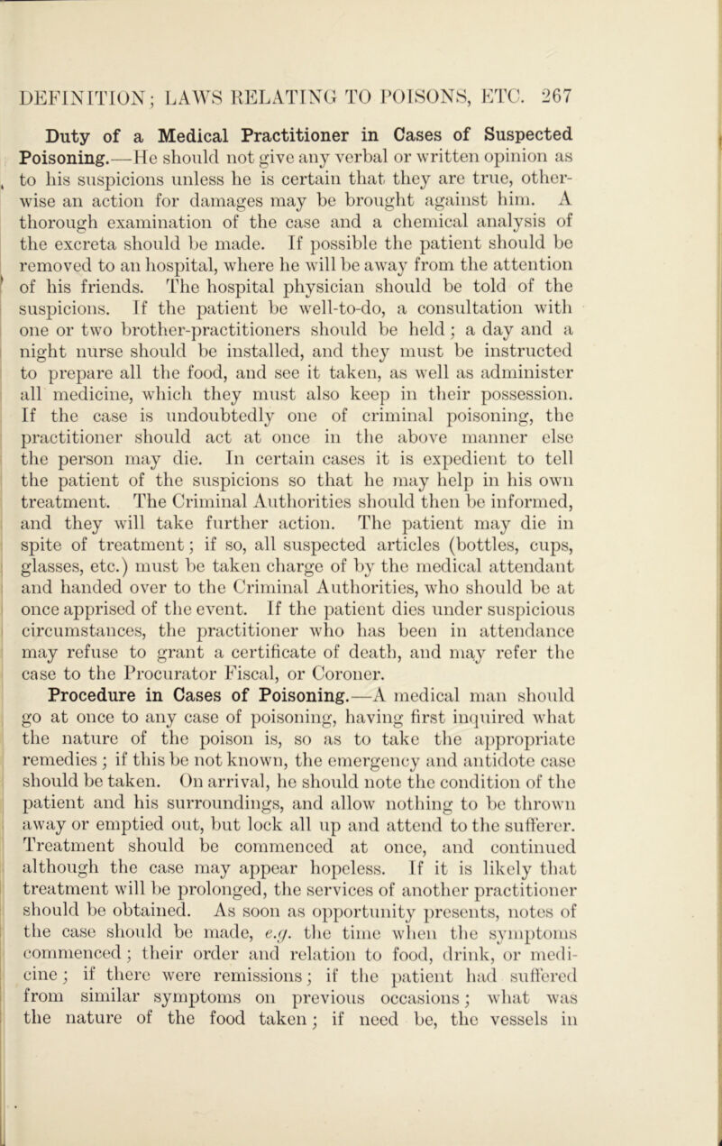 Duty of a Medical Practitioner in Cases of Suspected Poisoning.—He should not give any verbal or written opinion as , to his suspicions unless he is certain that they are true, other- wise an action for damages may be brought against him. A thorough examination of the case and a chemical analysis of the excreta should be made. If possible the patient should be removed to an hospital, where he will be away from the attention 1 of his friends. The hospital physician should be told of the suspicions. If the patient be well-to-do, a consultation with one or two brother-practitioners should be held; a day and a night nurse should be installed, and they must be instructed to prepare all the food, and see it taken, as well as administer all medicine, which they must also keep in their possession. If the case is undoubtedly one of criminal poisoning, the practitioner should act at once in the above manner else the person may die. In certain cases it is expedient to tell the patient of the suspicions so that he may help in his own treatment. The Criminal Authorities should then be informed, and they will take further action. The patient may die in spite of treatment; if so, all suspected articles (bottles, cups, glasses, etc.) must be taken charge of by the medical attendant and handed over to the Criminal Authorities, who should be at once apprised of the event. If the patient dies under suspicious circumstances, the practitioner who has been in attendance may refuse to grant a certificate of death, and may refer the case to the Procurator Fiscal, or Coroner. Procedure in Cases of Poisoning.—A medical man should go at once to any case of poisoning, having first iiajuired what the nature of the poison is, so as to take the appropriate remedies ; if this be not known, the emergency and antidote case should be taken. On arrival, he should note the condition of the patient and his surroundings, and allow nothing to be thrown away or emptied out, but lock all up and attend to the sufferer. Treatment should be commenced at once, and continued although the case may appear hopeless. If it is likely that treatment will be prolonged, the services of another practitioner should be obtained. As soon as opportunity presents, notes of the case should be made, e.(j. the time when the symptoms commenced; their order and relation to food, drink, or medi- cine ; if there were remissions; if the })atient had suffered from similar symptoms on previous occasions; what was the nature of the food taken; if need be, the vessels in