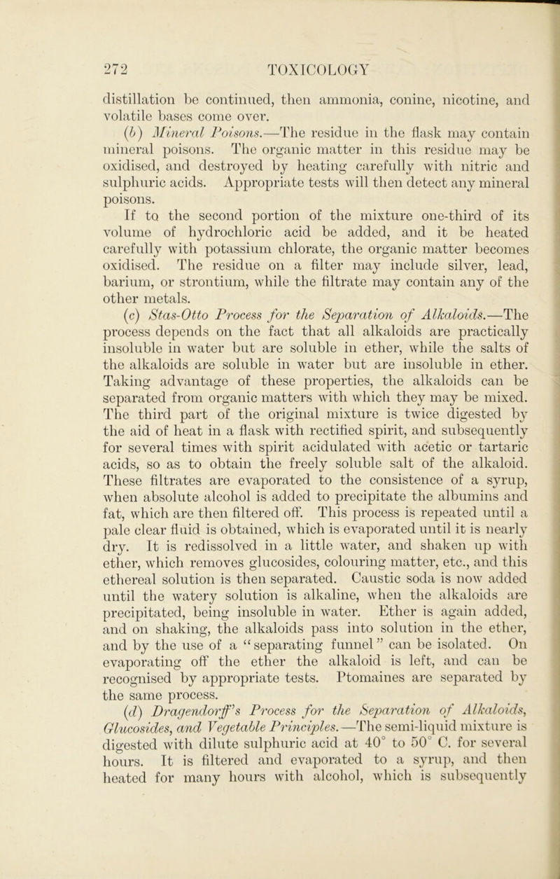 distillation be continued, then ammonia, conine, nicotine, and volatile bases come over. (b) Mineral Poisons.—The residue in the flask may contain mineral poisons. The organic matter in this residue may be oxidised, and destroyed by heating carefully with nitric and sulphuric acids. Appropriate tests will then detect any mineral poisons. If to the second portion of the mixture one-third of its volume of hydrochloric acid be added, and it be heated carefully with potassium chlorate, the organic matter becomes oxidised. The residue on a filter may include silver, lead, barium, or strontium, while the filtrate may contain any of the other metals. (c) Stas-Otto Process for the Separation of Alkaloids.—The process depends on the fact that all alkaloids are practically insoluble in w^ater but are soluble in ether, while the salts of the alkaloids are soluble in w^ater but are insoluble in ether. Taking advantage of these properties, the alkaloids can be separated from organic matters with which they may be mixed. The third part of the original mixture is twice digested by the aid of heat in a flask with rectified spirit, and subsequently for several times with spirit acidulated wdth acetic or tartaric acids, so as to obtain the freely soluble salt of the alkaloid. These filtrates are evaporated to the consistence of a syrup, when absolute alcohol is added to precipitate the albumins and fat, which are then filtered off*. This process is repeated until a pale clear fluid is obtained, which is evaporated until it is nearly dry. It is redissolved in a little water, and shaken up wuth ether, which removes glucosides, colouring matter, etc., and this ethereal solution is then separated. Caustic soda is now added until the watery solution is alkaline, w'hen the alkaloids are precipitated, being insoluble in water. Ether is again added, and on shaking, the alkaloids pass into solution in the ether, and by the use of a “separating funnel” can be isolated. On evaporating off* the ether the alkaloid is left, and can be recognised by appropriate tests. Ptomaines are separated by the same process. (d) Dragendorff^s Process for the Separation of Alkaloids, Glucosides, and Vegetable Principles. —The semi-liquid mixture is digested with dilute sulphuric acid at 40° to 50° C. for several hours. It is filtered and evaporated to a syrup, and then heated for many hours with alcohol, which is subsequently