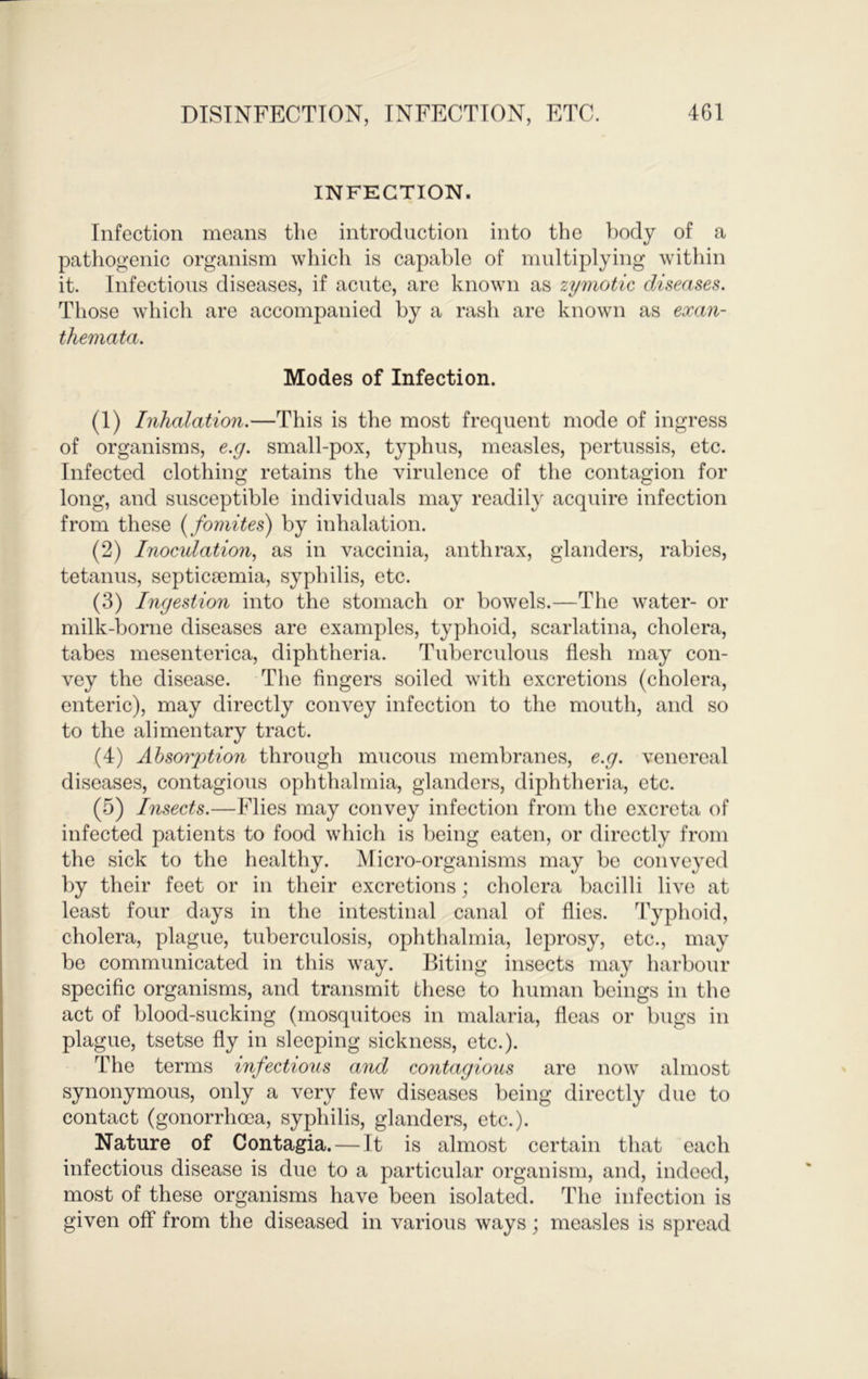 INFECTION. Infection means the introduction into the >)ody of a pathogenic organism which is capable of multiplying within it. Infectious diseases, if acute, are known as zymotic diseases. Those which are accompanied by a rash are known as exan- themata. Modes of Infection. (1) Inhalation.—This is the most frequent mode of ingress of organisms, e.g. small-pox, typhus, measles, pertussis, etc. Infected clothing retains the virulence of the contagion for long, and susceptible individuals may readily acquire infection from these {fomites) by inhalation. (2) Inoculation., as in vaccinia, anthrax, glanders, rabies, tetanus, septicaemia, syphilis, etc. (3) Ingestion into the stomach or bowels.—The water- or milk-borne diseases are examples, typhoid, scarlatina, cholera, tabes mesenterica, diphtheria. Tuberculous flesh may con- vey the disease. The fingers soiled with excretions (cholera, enteric), may directly convey infection to the mouth, and so to the alimentary tract. (4) Absorption through mucous membranes, e.g. venereal diseases, contagious ophthalmia, glanders, diphtheria, etc. (5) Insects.—Flies may convey infection from the excreta of infected patients to food which is being eaten, or directly from the sick to the healthy. Micro-organisms may be conveyed by their feet or in their excretions; cholera bacilli live at least four days in the intestinal canal of flies. Typhoid, cholera, plague, tuberculosis, ophthalmia, leprosy, etc., may be communicated in this way. Biting insects may harbour specific organisms, and transmit these to human beings in the act of blood-sucking (mosqiiitoes in malaria, fleas or bugs in plague, tsetse fly in sleeping sickness, etc.). The terms infectious and contagious are now almost synonymous, only a very few diseases being directly due to contact (gonorrhoea, syphilis, glanders, etc.). Nature of Contagia. — It is almost certain that each infectious disease is due to a particular organism, and, indeed, most of these organisms have been isolated. The infection is given off from the diseased in various ways; measles is spread