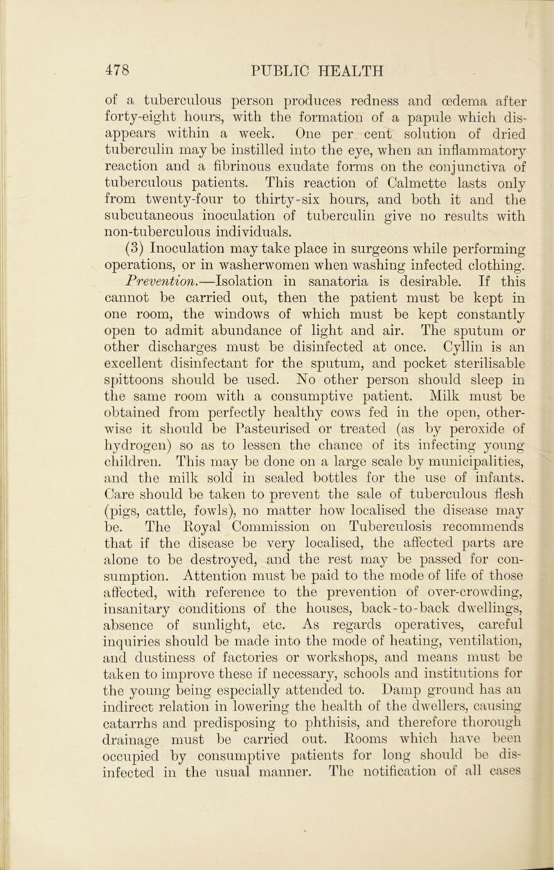 of a tuberculous person produces redness and oedema after forty-eight hours, with the formation of a papule which dis- appears within a week. One per cent solution of dried tuberculin may be instilled into the eye, when an inflammatory reaction and a fibrinous exudate forms on the conjunctiva of tuberculous patients. This reaction of Calmette lasts only from twenty-four to thirty-six hours, and both it and the subcutaneous inoculation of tuberculin give no results with non-tuberculous individuals. (3) Inoculation may take place in surgeons while performing operations, or in washerwomen when washing infected clothing. Prevention.—Isolation in sanatoria is desirable. If this cannot be carried out, then the patient must be kept in one room, the windows of which must be kept constantly open to admit abundance of light and air. The sputum or other discharges must be disinfected at once. Cyllin is an excellent disinfectant for the sputum, and pocket sterilisable spittoons shoidd be used. No other person should sleep in the same room with a consumptive patient. Milk must be obtained from perfectly healthy cows fed in the open, other- wise it should be Pasteurised or treated (as by peroxide of hydrogen) so as to lessen the chance of its infecting young children. This may be done on a large scale by municipalities, and the milk sold in sealed bottles for the use of infants. Care should be taken to prevent the sale of tuberculous flesh (pigs, cattle, fowls), no matter how localised the disease may be. The Iloyal Commission on Tuberculosis recommends that if the disease be very localised, the affected parts are alone to be destroyed, and the rest may be passed for con- sumption. Attention must be paid to the mode of life of those affected, with reference to the prevention of over-crowding, insanitary conditions of the houses, back-to-back dwellings, absence of sunlight, etc. As regards operatives, careful inquiries should be made into the mode of heating, ventilation, and dustiness of factories or workshops, and means must be taken to improve these if necessary, schools and institutions for the young being especially attended to. Damp ground has an indirect relation in lowering the health of the dwellers, causing catarrhs and predisposing to phthisis, and therefore thorough drainage must be carried out. Rooms which have been occupied by consumptive patients for long should be dis- infected in the usual manner. The notification of all cases