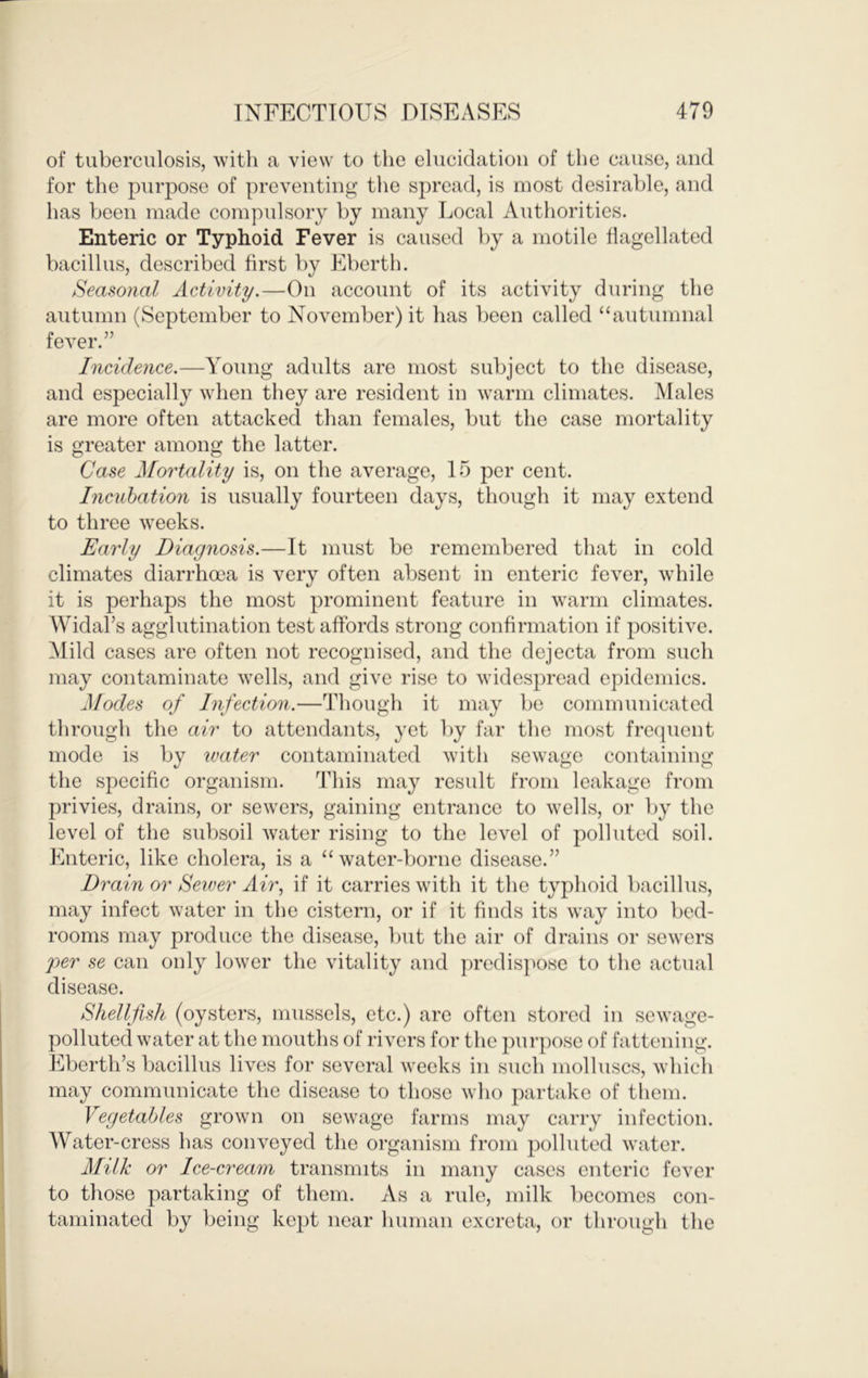 of tuberculosis, with a view to the elucidation of the cause, and for the purpose of preventing tlie spread, is most desirable, and has been made compulsory by many Local Authorities. Enteric or Typhoid Fever is caused by a motile flagellated bacillus, described first by Eberth. Seasonal Activity.—On account of its activity during the autumn (September to November) it has been called “autumnal fever.” Incidence.—A^oung adults are most subject to the disease, and especially when they are resident in warm climates. Males are more often attacked than females, but the case mortality is greater among the latter. Case Mortality is, on the average, 15 per cent. Incubation is usually fourteen days, though it may extend to three weeks. Early Diagnosis.—It must be remembered that in cold climates diarrhoea is very often absent in enteric fever, while it is perhaps the most prominent feature in warm climates. Widal’s agglutination test affords strong confirmation if positive. Alild cases are often not recognised, and the dejecta from such may contaminate wells, and give rise to widespread epidemics. Modes of Infection.—Though it may be communicated through the air to attendants, yet by far tlie most freejuent mode is by water contaminated with sewage containing the specific organism. 'Idiis may result from leakage from privies, drains, or sewers, gaining entrance to wells, or by the level of the subsoil water rising to the level of polluted soil. Enteric, like cholera, is a “water-borne disease.” Drain or Seiver Air, if it carries with it the typhoid bacillus, may infect water in the cistern, or if it finds its way into bed- rooms may produce the disease, but the air of drains or sewers per se can only lower the vitality and predis]>ose to the actual disease. Shellfish (oysters, mussels, etc.) arc often stored in sewage- polluted water at the mouths of rivers for the jnirpose of fattening. Eberth’s bacillus lives for several weeks in such molluscs, which may communicate the disease to those who partake of them. Vegetables grown on sewage farms may carry infection. Water-cress has conveyed the organism from polluted water. Milk or Ice-cream transmits in many cases enteric fever to those partaking of them. As a rule, milk becomes con- taminated by being kept near human excreta, or through the