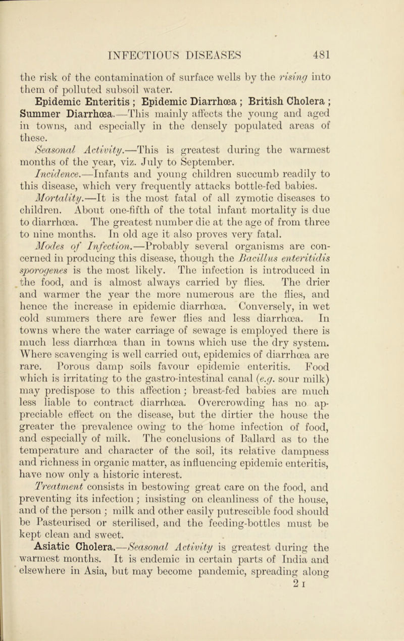 the risk of the contamination of surface wells by the rising into them of polluted subsoil water. Epidemic Enteritis ; Epidemic Diarrhoea ; British Cholera ; Summer Diarrhoea.—This mainly attects the young and aged in towns, and especially in the densely populated areas of these. Seasonal Activity.—This is greatest during the warmest months of the year, viz. July to September. Incidence.—Infants and young children succumb readily to this disease, which very frequently attacks bottle-fed babies. Mortality.—It is the most fatal of all zymotic diseases to children. About one-fifth of the total infant mortality is due to diarrhoea. The greatest number die at the age of from three to nine months. In old age it also proves very fatal. Modes of Infection.—Probably several organisms are con- cerned in producing this disease, though the Bacillus enteritidis sporogenes is the most likely. The infection is introduced in the food, and is almost always carried by flies. The drier and warmer the year the more numerous are the flies, and hence the increase in epidemic diarrhoea. Conversely, in wet cold summers there are fewer flies and less diarrhoea. In towns where the water carriage of sewage is employed there is much less diarrhoea than in towns which use the dry system. Where scavenging is well carried out, epidemics of diarrhoea are rare. Porous damp soils favour epidemic enteritis. Food which is irritating to the gastro-intestinal canal {e.g. sour milk) may predispose to this affection; breast-fed babies are much less liable to contract diarrhoea. Overcrowding has no ap- preciable effect on the disease, but the dirtier the house the greater the prevalence owing to the home infection of food, and especially of milk. The conclusions of Ballard as to the temperature and character of the soil, its relative dampness and richness in organic matter, as influencing epidemic enteritis, have now only a historic interest. Treatment consists in bestowing great care on the food, and preventing its infection; insisting on cleanliness of the house, and of the person ; milk and other easily putrescible food should be Pasteurised or sterilised, and the feeding-bottles must be kept clean and sweet. Asiatic Cholera.—Seasonal Activity is greatest during the warmest months. It is endemic in certain parts of India and * elsewhere in Asia, but may become pandemic, spreading along