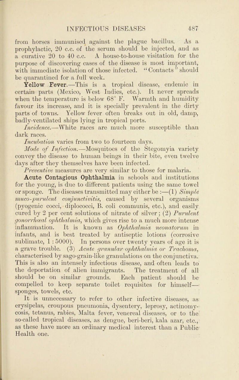 from hordes iimiiimised against the plague bacillus. As a prophylactic, 20 c.c. of the serum should be injected, and as a curative 20 to 40 c.c. A house-to-house visitation for the purpose of discovering cases of the disease is most important, with immediate isolation of those infected. “ Contacts ” should be quarantined for a full week. Yellow Fever.—This is a tropical disease, endemic in certain parts (Mexico, West Indies, etc.). It never spreads when the temperature is below 68° F. Warmth and humidity favour its increase, and it is specially prevalent in the dirty parts of towns. Yellow fever often breaks out in old, damp, badly-ventilated ships lying in tropical ports. Incidence.—White races are much more susceptible than dark races. Incubation varies from two to fourteen days. Mode of Infection.—Mosquitoes of the Stegomyia variety convey the disease to human beings in their bite, even twelve days after they themselves have been infected. Preventive measures are very similar to those for malaria. Acute Contagious Ophthalmia in schools and institutions for the young, is due to different patients using the same towel or sponge. The diseases transmitted may either be :—(1) Simple muco-purulent conjunctivitis, caused by several organisms (pyogenic cocci, diplococci, B. coli communis, etc.), and easily cured by 2 per cent solutions of nitrate of silver; (2) Purulent gonorrhoeal ophthalmia, which gives rise to a much more intense inflammation. ft is known as Ophthalmia neonatorum in infants, and is best treated by antiseptic lotions (corrosive sublimate, 1 : 5000). In persons over twenty years of age it is a grave trouble. (3) Acute granidar ophthalmia or Trachoma, characterised by sago-grain-like granulations on the conjunctiva. This is also an intensely infectious disease, and often leads to’ the deportation of alien immigrants. The treatment of all should be on similar grounds. Each patient should be compelled to keep separate toilet recpiisites for himself— sponges, towels, etc. It is unnecessary to refer to other infective diseases, as erysipelas, croupous pneumonia, dysentery, leprosy, actinomy- cosis, tetanus, rabies, Malta fever, venereal diseases, or to the' so-called tropical diseases, as dengue, beri-beri, kala azar, etc., as these have more an ordinary medical interest than a Public Health one.