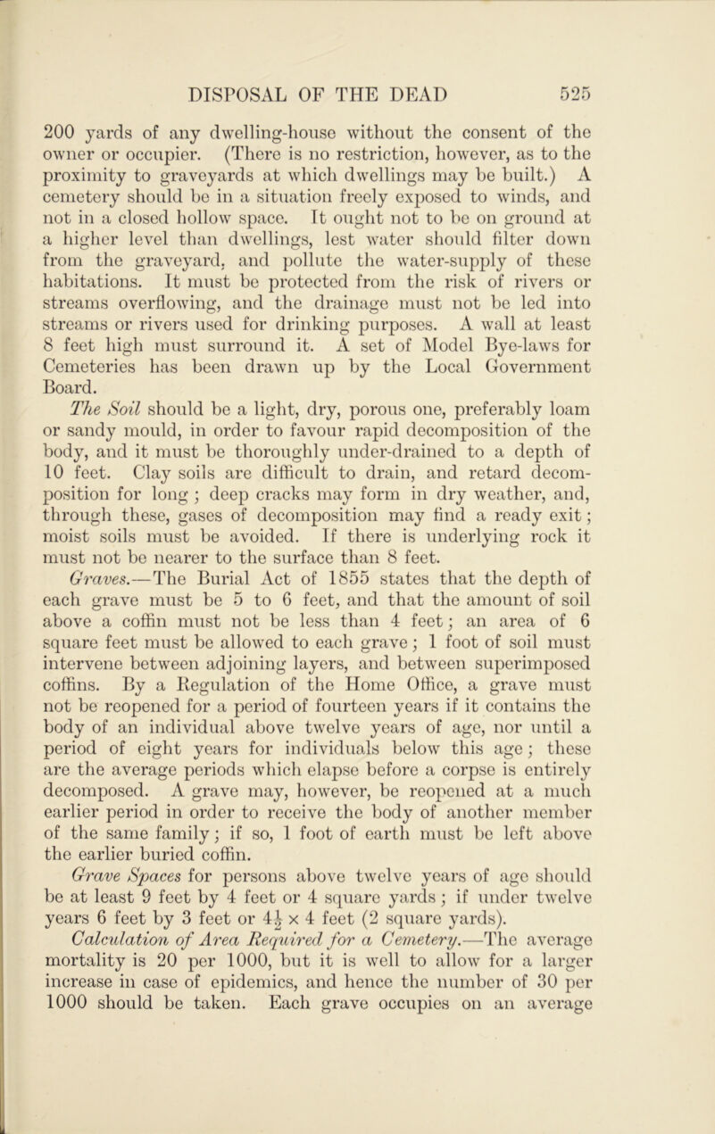 200 yards of any dwelling-house without the consent of the owner or occupier. (There is no restriction, however, as to the proximity to graveyards at which dwellings may he built.) A cemetery should be in a situation freely exposed to winds, and not in a closed hollow space. It ought not to be on ground at a higher level than dwellings, lest water should filter down from the graveyard, and pollute the water-supply of these habitations. It must be protected from the risk of rivers or streams overflowing, and the drainage must not be led into streams or rivers used for drinking purposes. A wall at least 8 feet high must surround it. A set of Model Bye-laws for Cemeteries has been drawn up by the Local Government Board. The Soil should be a light, dry, porous one, preferably loam or sandy mould, in order to favour rapid decomposition of the body, and it must be thoroughly under-drained to a depth of 10 feet. Clay soils are difficult to drain, and retard decom- position for long ; deep cracks may form in dry weather, and, through these, gases of decomposition may find a ready exit; moist soils must be avoided. If there is underlying rock it must not be nearer to the surface than 8 feet. Graves.—The Burial Act of 1855 states that the depth of each grave must be 5 to 6 feet, and that the amount of soil above a coffin must not be less than 4 feet; an area of 6 square feet must be allowed to each grave; 1 foot of soil must intervene between adjoining layers, and between superimposed coffins. By a Begulation of the Home Office, a grave must not be reopened for a period of fourteen years if it contains the body of an individual above twelve years of age, nor until a period of eight years for individuals below this age; these are the average periods which elapse before a corpse is entirely decomposed. A grave may, however, be reopened at a much earlier period in order to receive the body of another member of the same family; if so, 1 foot of earth must be left above the earlier buried coffin. Grave Spaces for persons above twelve years of age should be at least 9 feet by 4 feet or 4 square yards; if under twelve years 6 feet by 3 feet or 4^ x 4 feet (2 square yards). Calculation of Area Required for a Cemetery.—The average mortality is 20 per 1000, but it is well to allow for a larger increase in case of epidemics, and hence the number of 30 per 1000 should be taken. Each grave occupies on an average