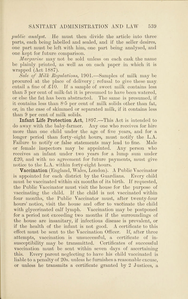 public analyst. He must then divide the article into tliree parts, each being labelled and sealed, and if the seller desires, one part must be left with him, one part being analysed, and one kept for future comparison. Margarine may not be sold unless on each cask the name be plainly printed, as well as on each paper in which it is wrapped (Act 1887). Sale of Milk Regulations, 1901.—Samples of milk may be procured at the place of delivery ; refusal to give these may entail a fine of =£10. If a sample of sweet milk contains less than 3 per cent of milk-fat it is presumed to have been watered, or else the fat has been abstracted. The same is presumed, if it contains less than 8’5 per cent of milk solids other than fat, or, in the case of skimmed or separated milk, if it contains less than 9 per cent of milk solids. Infant Life Protection Act, 1897.—This Act is intended to do away with the baby-farmer. Any one who receives for hire more than one child under the age of five years, and for a longer period than forty-eight hours, must notify the L.A. Failure to notify or false statements may lead to fine. Male or female inspectors may be appointed. Any person who receives an infant under two years for a lump sum under =£20, and with no agreement for future payments, must give notice to the L.A. within forty-eight hours. Vaccination (England, Wales, London). A Public Vaccinator is appointed for each district by the Guardians. Every child must be vaccinated within six months of its birth. If recpiested, the Public Vaccinator must visit the house for the purpose of vaccinating the child. If the child is not vaccinated within four months, the Public Vaccinator must, after twenty-four hours’ notice, visit the house and offer to vaccinate the child with glycerinated calf lymph. Vaccination may be postponed for a period not exceeding two months if the surroundings of the house are insanitary, if infectious disease is prevalent, or if the health of the infant is not good. A certificate to this effect must be sent to the Vaccination Officer. If, after three attempts, vaccination is unsuccessful, a certificate of in- susceptibility may be transmitted. Certificates of successful vaccination must be sent within seven days of ascertaining this. Every parent neglecting to have his child vaccinated is liable to a penalty of 20s. unless he furnishes a reasonable excuse, or unless he transmits a certificate granted by 2 Justices, a