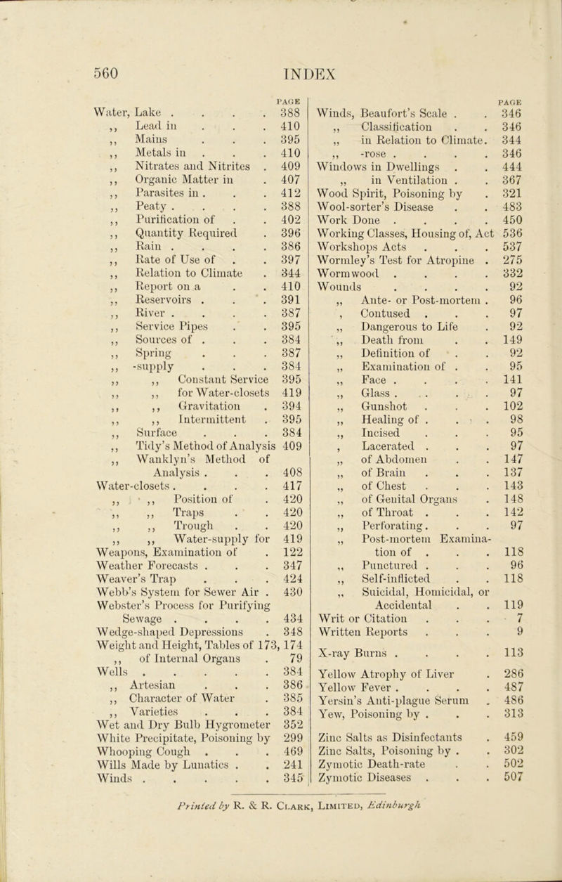 Water, Lake .... PAGE 388 Winds, Beaufort’s Scale . PAGE 346 ,, Lead in . . . 410 ,, Classiticatiou 346 ,, Mains 395 ,, in Relation to Climate 344 ,, Metals in . 410 ,, -rose . 346 ,, Nitrates and Nitrites . 409 Windows in Dwellings 444 ,, Organic Matter in 407 ,, ill Ventilation . 367 ,, Parasites in . 412 Wood Spirit, Poisoning by Wool-sorter’s Disease 321 ,, Peaty .... 388 483 ,, Puritication of 402 Work Done . 450 ,, Quantity Required 396 Working Classes, Housing of. Act 536 ,, Rain .... 386 Workshops Acts 537 ,, Rate of Use of 397 Wormley’s Test for Atropine 275 ,, Relation to Climate 344 Wormwood 332 ,, Report on a 410 Wounds 92 ,, Reservoirs . 391 „ Ante- or Post-mortem 96 ,, River .... 387 , Contused 97 ,, Service Pipes 395 „ Dangerous to Life 92 ,, Sources of . 384 ■,, Death from 149 ,, Spring 387 ,, Delinition of 92 ,, -supply 384 „ Examination of . 95 ,, ,, Constant Service 395 ,, Face . 141 ,, ,, for Water-closets 419 ,, Glass . 97 ,, ,, Gravitation 394 ,, Gunshot 102 ,, ,, Intermittent 395 ,, Healing of . . ' 98 ,, Surface 384 ,, Incised 95 ,, Tidy’s Method of Analysis 409 , Lacerated . 97 ,, Wanklyn’s Method of „ of Abdomen 147 Analysis . 408 „ of Brain 137 Water-closets .... 417 „ of Chest 143 ,, • Position of 420 ,, of Genital Organs 148 ,, ,, Traps 420 ,, of Throat . 142 ,, ,, Trough 420 ,, Perforating. 97 ,, ,, Water-supply for 419 „ Post-mortem Examina- Weapons, Examination of 122 tion of 118 Weather Forecasts . 347 ,, Punctured . 96 Weaver’s Trap 424 ,, Self-intlicted 118 Webb’s System for Sewer Air . Webster’s Process for Ihirifying 430 „ Suicidal, Homicidal, or Accidental 119 Sewage .... 434 Writ or Citation - 7 Wedge-shaped Depressions 348 Written Reports 9 Weight and Height, Tables of 173, 174 ,, of Internal Organs . 79 X-ray Burns . 113 Wells 384 Yellow Atrophy of Liver 286 ,, Artesian 386 Yellow Fever . 487 ,, Character of Water 385 Yersin’s Anti-plague Serum 486 ,, Varieties 384 Yew, Poisoning by . 313 Wet and Dry Bulb Hygrometer White Precipitate, Poisoning by 352 299 Zinc Salts as Disinfectants 459 Whooping Cough 469 Zinc Salts, Poisoning by . 302 Wills Made by Lunatics . 241 Zymotic Death-rate 502 Winds 345 Zymotic Diseases 507 Printed by R. & R. Clark, Limited, Edinburgh