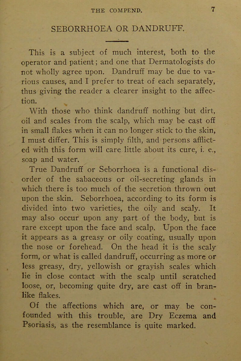 SEBORRHOEA OR DANDRUFF. This is a subject of much interest, both to the operator and patient; and one that Dermatologists do not wholly agree upon. Dandruff may be due to va- rious causes, and I prefer to treat of each separately, thus giving the reader a clearer insight to the affec- tion. With those who think dandruff nothing but dirt, oil and scales from the scalp, which may be cast off in small flakes when it can no longer stick to the skin, I must differ. This is simply filth, and persons afflict- ed with this form will care little about its cure, i. e., soap and water. True Dandruff or Seborrhoea is a functional dis- order of the sabaceous or oil-secreting glands in which there is too much of the secretion thrown out upon the skin. Seborrhoea, according to its form is divided into two varieties, the oily and scaly. It may also occur upon any part of the body, but is rare except upon the face and scalp. Upon the face it appears as a greasy or oily coating, usually upon the nose or forehead. On the head it is the scaly form, or what is called dandruff, occurring as more or less greasy, dry, yellowish or grayish scales which lie in close contact with the scalp until scratched loose, or, becoming quite dry, are cast off in bran- like flakes. Of the affections which are, or may be con- founded with this trouble, are Dry Eczema and Psoriasis, as the resemblance is quite marked. N