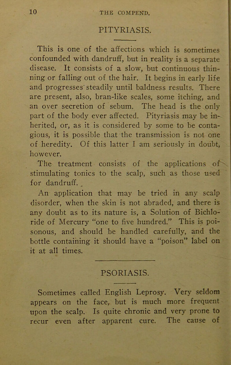 PITYRIASIS. This is one of the affections which is sometimes confounded with dandruff, but in reality is a separate disease. It consists of a slow, but continuous thin- ning or falling out of the hair. It begins in early life and progresses'steadily until baldness results. There are present, also, bran-like scales, some itching, and an over secretion of sebum. The head is the only part of the body ever affected. Pityriasis may be in- herited, or, as it is considered by some to be conta- gious, it is possible that the transmission is not one of heredity. Of this latter I am seriously in doubt, however. The treatment consists of the applications of stimulating tonics to the scalp, such as those used for dandruff. . An application that may be tried in any scalp disorder, when the skin is not abraded, and there is any doubt as to its nature is, a Solution of Bichlo- ride of Mercury “one to five hundred.” This is poi- sonous, and should be handled carefully, and the bottle containing it should have a “poison” label on it at all times. PSORIASIS. Sometimes called English Leprosy. Very seldom appears on the face,, but is much more frequent upon the scalp. Is quite chronic and very prone to recur even after apparent cure. The cause of
