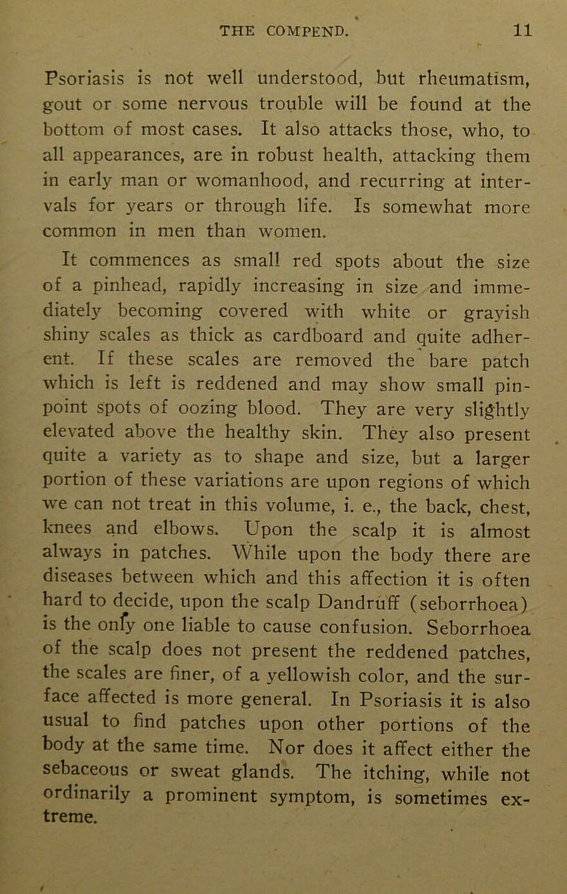 Psoriasis is not well understood, but rheumatism, gout or some nervous trouble will be found at the bottom of most cases. It also attacks those, who, to all appearances, are in robust health, attacking them in early man or womanhood, and recurring at inter- vals for years or through life. Is somewhat more common in men than women. It commences as small red spots about the size of a pinhead, rapidly increasing in size and imme- diately becoming covered with white or grayish shiny scales as thick as cardboard and quite adher- ent. If these scales are removed the bare patch which is left is reddened and may show small pin- point spots of oozing blood. They are very slightly elevated above the healthy skin. They also present quite a variety as to shape and size, but a larger portion of these variations are upon regions of which we can not treat in this volume, i. e., the back, chest, knees and elbows. Upon the scalp it is almost always in patches. While upon the body there are diseases between which and this affection it is often hard to decide, upon the scalp Dandruff (sehorrhoea) is the onfy one liable to cause confusion. Seborrhoea of the scalp does not present the reddened patches, the scales are finer, of a yellowish color, and the sur- face affected is more general. In Psoriasis it is also usual to find patches upon other portions of the body at the same time. Nor does it affect either the sebaceous or sweat glands. The itching, while not ordinarily a prominent symptom, is sometimes ex- treme.