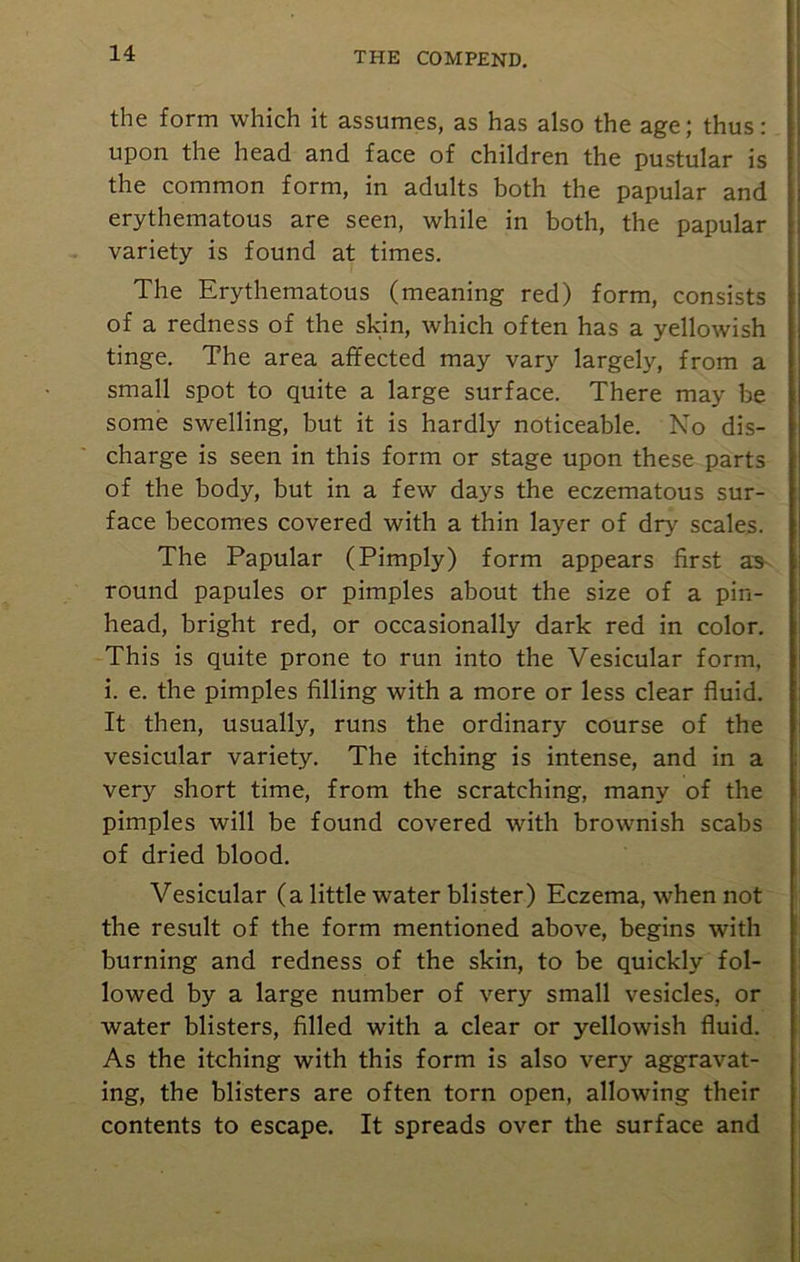 the form which it assumes, as has also the age; thus: upon the head and face of children the pustular is the common form, in adults both the papular and erythematous are seen, while in both, the papular variety is found at times. The Erythematous (meaning red) form, consists of a redness of the skin, which often has a yellowish tinge. The area affected may vary largely, from a small spot to quite a large surface. There may be some swelling, but it is hardly noticeable. No dis- charge is seen in this form or stage upon these parts of the body, but in a few days the eczematous sur- face becomes covered with a thin layer of dry scales. The Papular (Pimply) form appears first as round papules or pimples about the size of a pin- head, bright red, or occasionally dark red in color. This is quite prone to run into the Vesicular form, i. e. the pimples filling with a more or less clear fluid. It then, usually, runs the ordinary course of the vesicular variety. The itching is intense, and in a very short time, from the scratching, many of the pimples will be found covered with brownish scabs of dried blood. Vesicular (a little water blister) Eczema, when not the result of the form mentioned above, begins with burning and redness of the skin, to be quickly fol- lowed by a large number of very small vesicles, or water blisters, filled with a clear or yellowish fluid. As the itching with this form is also very aggravat- ing, the blisters are often torn open, allowing their contents to escape. It spreads over the surface and