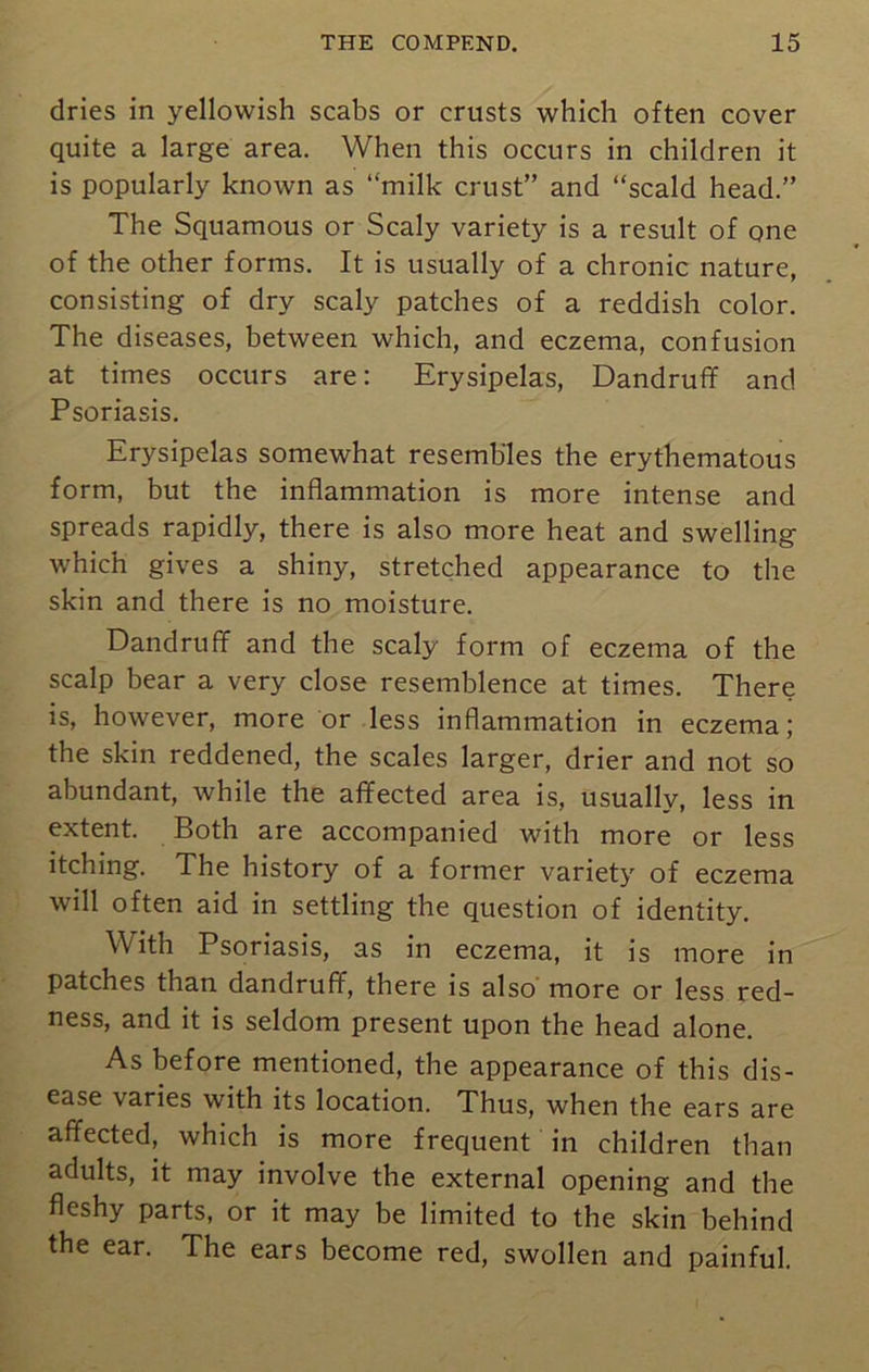 dries in yellowish scabs or crusts which often cover quite a large area. When this occurs in children it is popularly known as “milk crust” and “scald head.” The Squamous or Scaly variety is a result of one of the other forms. It is usually of a chronic nature, consisting of dry scaly patches of a reddish color. The diseases, between which, and eczema, confusion at times occurs are: Erysipelas, Dandruff and Psoriasis. Erysipelas somewhat resembles the erythematous form, but the inflammation is more intense and spreads rapidly, there is also more heat and swelling which gives a shiny, stretched appearance to the skin and there is no moisture. Dandruff and the scaly form of eczema of the scalp bear a very close resemblence at times. There is, however, more or less inflammation in eczema; the skin reddened, the scales larger, drier and not so abundant, while the affected area is, usually, less in extent. Both are accompanied with more or less itching. The history of a former variety of eczema will often aid in settling the question of identity. With Psoriasis, as in eczema, it is more in patches than dandruff, there is also more or less red- ness, and it is seldom present upon the head alone. As before mentioned, the appearance of this dis- ease varies with its location. Thus, when the ears are affected, which is more frequent in children than adults, it may involve the external opening and the fleshy parts, or it may be limited to the skin behind the ear. The ears become red, swollen and painful.