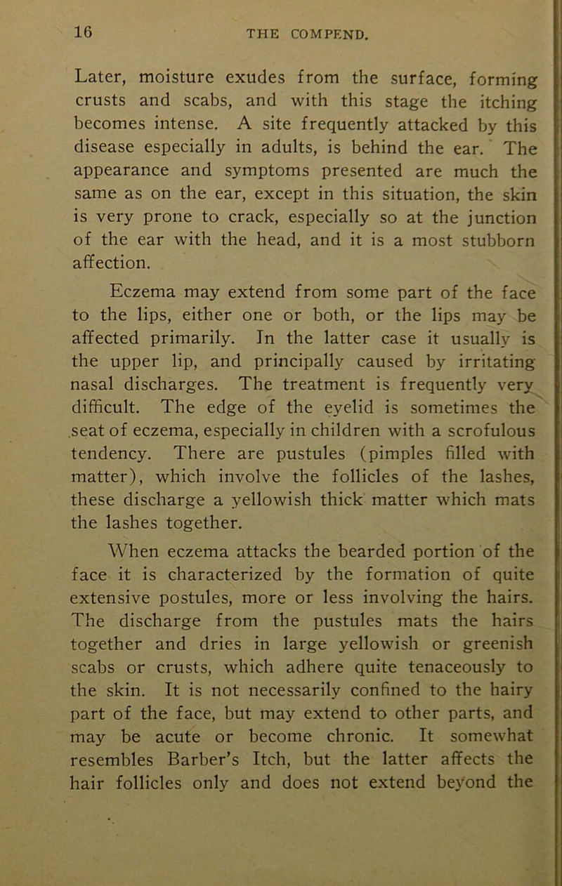 Later, moisture exudes from the surface, forming crusts and scabs, and with this stage the itching becomes intense. A site frequently attacked by this disease especially in adults, is behind the ear. The appearance and symptoms presented are much the same as on the ear, except in this situation, the skin is very prone to crack, especially so at the junction of the ear with the head, and it is a most stubborn affection. Eczema may extend from some part of the face to the lips, either one or both, or the lips may be affected primarily. In the latter case it usually is the upper lip, and principally caused by irritating- nasal discharges. The treatment is frequently very difficult. The edge of the eyelid is sometimes the seat of eczema, especially in children with a scrofulous tendency. There are pustules (pimples filled with matter), which involve the follicles of the lashes, these discharge a yellowish thick matter which mats the lashes together. When eczema attacks the bearded portion of the face it is characterized by the formation of quite extensive postules, more or less involving the hairs. The discharge from the pustules mats the hairs together and dries in large yellowish or greenish scabs or crusts, which adhere quite tenaceously to the skin. It is not necessarily confined to the hairy part of the face, but may extend to other parts, and may be acute or become chronic. It somewhat resembles Barber’s Itch, but the latter affects the hair follicles only and does not extend beyond the
