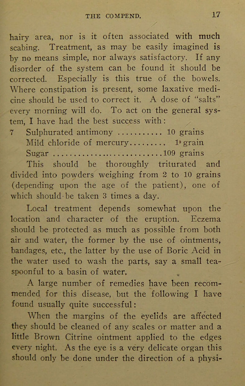 hairy area, nor is it often associated with much scabing. Treatment, as may be easily imagined is by no means simple, nor always satisfactory. If any disorder of the system can be found it should be corrected. Especially is this true of the bowels. Where constipation is present, some laxative medi- cine should be used to correct it. A dose of “salts” every morning will do. To act on the general sys- tem, I have had the best success with: 7 Sulphurated antimony 10 grains Mild chloride of mercury 1* grain Sugar 109 grains This should be thoroughly triturated and divided into powders weighing from 2 to 10 grains (depending upon the age of the patient), one of which should-be taken 3 times a day. Local treatment depends somewhat upon the location and character of the eruption. Eczema should be protected as much as possible from both air and water, the former by the use of ointments, bandages, etc., the latter by the use of Boric Acid in the water used to wash the parts, say a small tea- spoonful to a basin of water. A large number of remedies have been recom- mended for this disease, but the following I have found usually quite successful: When the margins of the eyelids are affected they should be cleaned of any scales or matter and a little Brown Citrine ointment applied to the edges every night. As the eye is a very delicate organ this should only be done under the direction of a physi-
