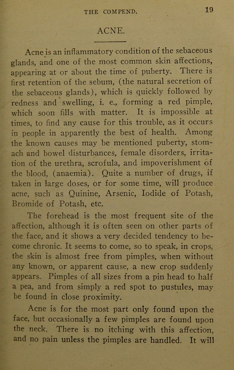 ACNE. Acne is an inflammatory condition of the sebaceous glands, and one of the most common skin affections, appearing at or about the time of puberty. There is first retention of the sebum, (the natural secretion of the sebaceous glands), which is quickly followed by redness and swelling, i. e., forming a red pimple, which soon fills with matter. It is impossible at times, to find any cause for this trouble, as it occurs in people in apparently the best of health. Among the known causes may be mentioned puberty, stom- ach and bowel disturbances, female disorders, irrita- tion of the urethra, scrofula, and impoverishment of the blood, (anaemia). Quite a number of drugs, if taken in large doses, or for some time, will produce acne, such as Quinine, Arsenic, Iodide of Potash, Bromide of Potash, etc. The forehead is the most frequent site of the affection, although it is often seen on other parts of the face, and it shows a very decided tendency to be- come chronic. It seems to come, so to speak, in crops, the skin is almost free from pimples, when without any known, or apparent cause, a new crop suddenly appears. Pimples of all sizes from a pin head to half a pea, and from simply a red spot to pustules, may be found in close proximity. Acne is for the most part only found upon the face, but occasionally a few pimples are found upon the neck. There is no itching with this affection, and no pain unless the pimples are handled. It will
