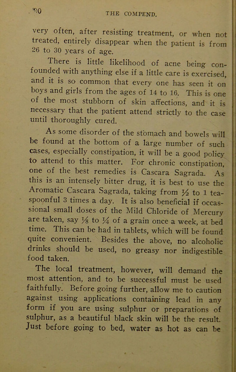 . ,f:0 very often, after resisting treatment, or when not treated, entirely disappear when the patient is from 26 to 30 years of age. There is little likelihood of acne being con- founded with anything else if a little care is exercised, and it is so common that every one has seen it on boys and girls from the ages of 14 to 16. This is one of the most stubborn of skin affections, and it is necessary that the patient attend strictly to the case until thoroughly cured. As some disorder of the stomach and bowels will be found at the bottom of a large number of such cases, especially constipation, it will be a good policy to attend to this matter. For chronic constipation, one of the best remedies is Cascara Sagrada. As this is an intensely bitter drug, it is best to use the Aromatic Cascara Sagrada, taking from y2 to 1 tea- spoonful 3 times a day. It is also beneficial if occas- sional small doses of the Mild Chloride of Mercury are taken, say % to J4 of a grain once a week, at bed time. This can be had in tablets, which will be found quite convenient. Besides the above, no alcoholic drinks should be used, no greasy nor indigestible food taken. The local treatment, however, will demand the most attention, and to be successful must be used faithfully. Before going further, allow me to caution against using applications containing lead in any form if you are using sulphur or preparations of sulphur, as a beautiful black skin will be the result. Just before going to bed, water as hot as can be
