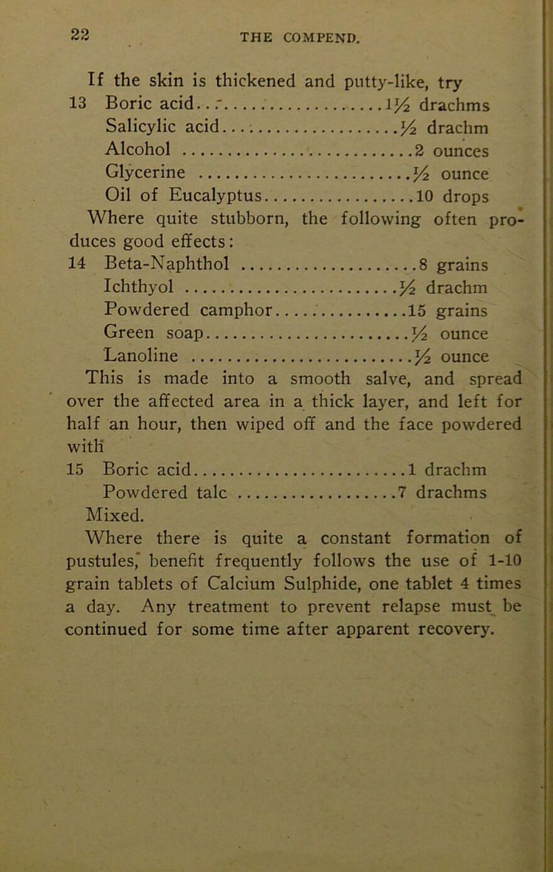 If the skin is thickened and putty-like, try 13 Boric acid \/2 drachms Salicylic acid...; y2 drachm Alcohol 2 ounces Glycerine y2 ounce Oil of Eucalyptus 10 drops Where quite stubborn, the following often pro- duces good effects: 14 Beta-Naphthol 8 grains Ichthyol y2 drachm Powdered camphor 15 grains Green soap V2 ounce Lanoline y2 ounce This is made into a smooth salve, and spread over the affected area in a thick layer, and left for half an hour, then wiped off and the face powdered with 15 Boric acid 1 drachm Powdered talc 7 drachms Mixed. Where there is quite a constant formation of pustules, benefit frequently follows the use of 1-10 grain tablets of Calcium Sulphide, one tablet 4 times a day. Any treatment to prevent relapse must be continued for some time after apparent recovery.