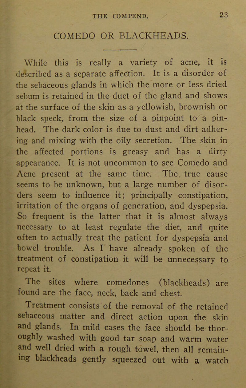 COMEDO OR BLACKHEADS. While this is really a variety of acne, it is described as a separate affection. It is a disorder of the sebaceous glands in which the more or less dried sebum is retained in the duct of the gland and shows at the surface of the skin as a yellowish, brownish or black speck, from the size of a pinpoint to a pin- head. The dark color is due to dust and dirt adher- ing and mixing with the oily secretion. The skin in the affected portions is greasy and has a dirty appearance. It is not uncommon to see Comedo and Acne present at the same time. The. true cause seems to be unknown, but a large number of disor- ders seem to influence it; principally constipation, irritation of the organs of generation, and dyspepsia. So frequent is the latter that it is almost always necessary to at least regulate the diet, and quite often to actually treat the patient for dyspepsia and bowel trouble. As I have already spoken of the treatment of constipation it will be unnecessary to repeat it. The sites where comedones (blackheads) are found are the face, neck, back and chest. Treatment consists of the removal of the retained sebaceous matter and direct action upon the skin and glands. In mild cases the face should be thor- oughly washed with good tar soap and warm water and well dried with a rough towel, then all remain- ing blackheads gently squeezed out with a watch