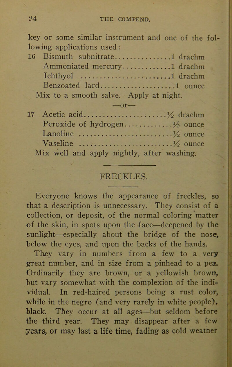 key or some similar instrument and one of the fol- lowing applications used: 16 Bismuth subnitrate 1 drachm Ammoniated mercury 1 drachm Ichthyol 1 drachm Benzoated lard 1 ounce Mix to a smooth salve. Apply at night. —or— 17 Acetic acid x/ drachm Peroxide of hydrogen ounce Lanoline /z ounce Vaseline Yz ounce Mix well and apply nightly, after washing. FRECKLES. Everyone knows the appearance of freckles, so that a description is unnecessary. They consist of a collection, or deposit, of the normal coloring matter of the skin, in spots upon the face—deepened by the sunlight—especially about the bridge of the nose, below the eyes, and upon the backs of the hands. They vary in numbers from a few to a very great number, and in size from a pinhead to a pea. Ordinarily they are brown, or a yellowish brown, but vary somewhat with the complexion of the indi- vidual. In red-haired persons being a rust color, while in the negro (and very rarely in white people), black. They occur at all ages—but seldom before the third year. They may disappear after a few years, or may last a life time, fading as cold weatner
