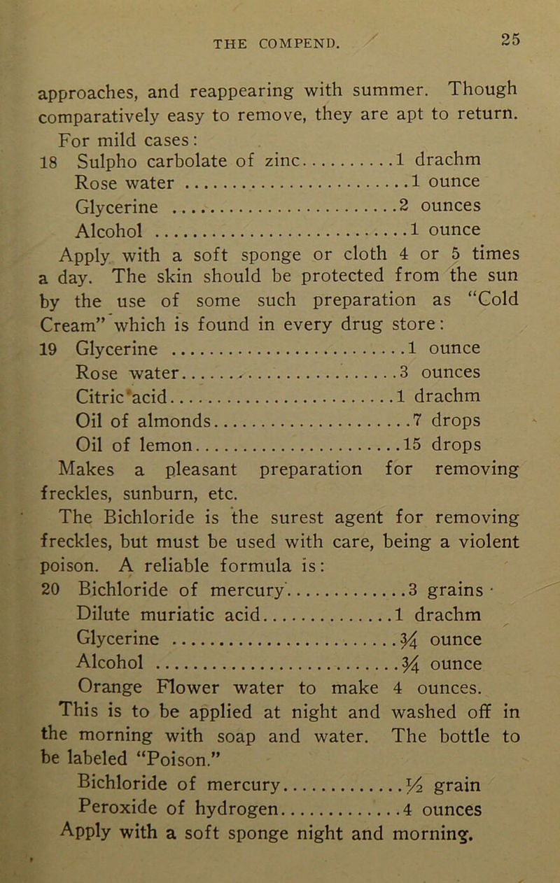 approaches, and reappearing with summer. Though comparatively easy to remove, they are apt to return. For mild cases: 18 Sulpho carbolate of zinc 1 drachm Rose water 1 ounce Glycerine 2 ounces Alcohol 1 ounce Apply with a soft sponge or cloth 4 or 5 times a day. The skin should be protected from the sun by the use of some such preparation as “Gold Cream” which is found in every drug store: 19 Glycerine 1 ounce Rose water 3 ounces Citric *acid 1 drachm Oil of almonds 7 drops Oil of lemon 15 drops Makes a pleasant preparation for removing freckles, sunburn, etc. The Bichloride is the surest agent for removing freckles, but must be used with care, being a violent poison. A reliable formula is: 20 Bichloride of mercury 3 grains • Dilute muriatic acid 1 drachm Glycerine 24 ounce Alcohol 24 ounce Orange Flower water to make 4 ounces. This is to be applied at night and washed off in the morning with soap and water. The bottle to be labeled “Poison.” Bichloride of mercury x/2 grain Peroxide of hydrogen 4 ounces Apply with a soft sponge night and morning.