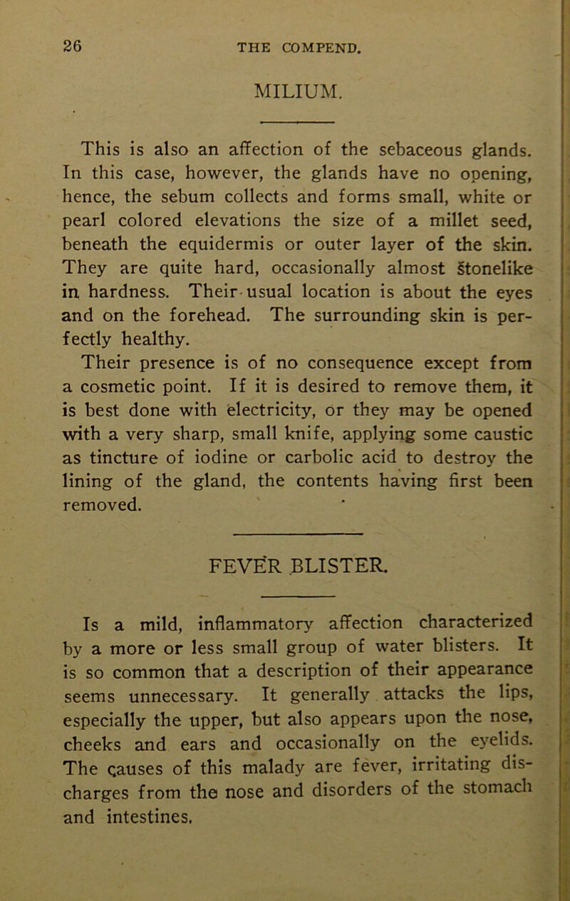MILIUM. This is also an affection of the sebaceous glands. In this case, however, the glands have no opening, hence, the sebum collects and forms small, white or pearl colored elevations the size of a millet seed, beneath the equidermis or outer layer of the skin. They are quite hard, occasionally almost stonelike in hardness. Their usual location is about the eyes and on the forehead. The surrounding skin is per- fectly healthy. Their presence is of no consequence except from a cosmetic point. If it is desired to remove them, it is best done with electricity, or they may be opened with a very sharp, small knife, applying some caustic as tincture of iodine or carbolic acid to destroy the lining of the gland, the contents having first been removed. FEVER BLISTER. Is a mild, inflammatory affection characterized by a more or less small group of water blisters. It is so common that a description of their appearance seems unnecessary. It generally attacks the lips, especially the upper, but also appears upon the nose, cheeks and ears and occasionally on the eyelids. The causes of this malady are fever, irritating dis- charges from the nose and disorders of the stomach and intestines. f