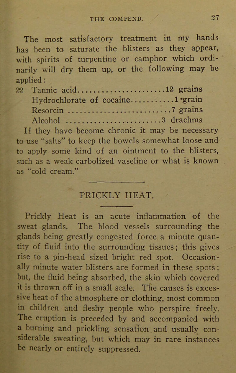 The most satisfactory treatment in my hands has been to saturate the blisters as they appear, with spirits of turpentine or camphor which ordi- narily will dry them up, or the following may be applied: 22 Tannic acid 12 grains Hydrochlorate of cocaine 1'grain Resorcin 7 grains Alcohol 3 drachms If they have become chronic it may be necessary to use “salts” to keep the bowels somewhat loose and to apply some kind of an ointment to the blisters, such as a weak carbolized vaseline or what is known . as “cold cream.” PRICKLY HEAT. Prickly Heat is an acute inflammation of the sweat glands. The blood vessels surrounding the glands being greatly congested force a minute quan- tity of fluid into the surrounding tissues; this gives rise to a pin-head sized bright red spot. Occasion- ally minute water blisters are formed in these spots; but, the fluid being absorbed, the skin which covered it is thrown off in a small scale. The causes is exces- sive heat of the atmosphere or clothing, most common in children and fleshy people who perspire freely. The eruption is preceded by and accompanied with a burning and prickling sensation and usually con- siderable sweating, but which may in rare instances be nearly or entirely suppressed.