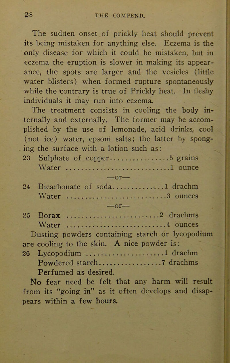The sudden onset of prickly heat should prevent its being mistaken for anything else. Eczema is the only disease for which it could be mistaken, but in eczema the eruption is slower in making its appear- ance, the spots are larger and the vesicles (little water blisters) when formed rupture spontaneously while the contrary is true of Prickly heat. In fleshy individuals it may run into eczema. The treatment consists in cooling the body in- ternally and externally. The former may be accom- plished by the use of lemonade, acid drinks, cool (not ice) water, epsom salts; the latter by spong- ing the surface with a lotion such as: 23 Sulphate of copper 5 grains Water 1 ounce —or— 24 Bicarbonate of soda -. ..1 drachm Water 3 ounces —or— 25 Borax 2 drachms Water 4 ounces Dusting powders containing starch or lycopodium are cooling to the skin. A nice powder is: 26 Lycopodium 1 drachm Powdered starch 7 drachms Perfumed as desired. No fear need be felt that any harm will result from its “going in” as it often develops and disap- pears within a few hours.