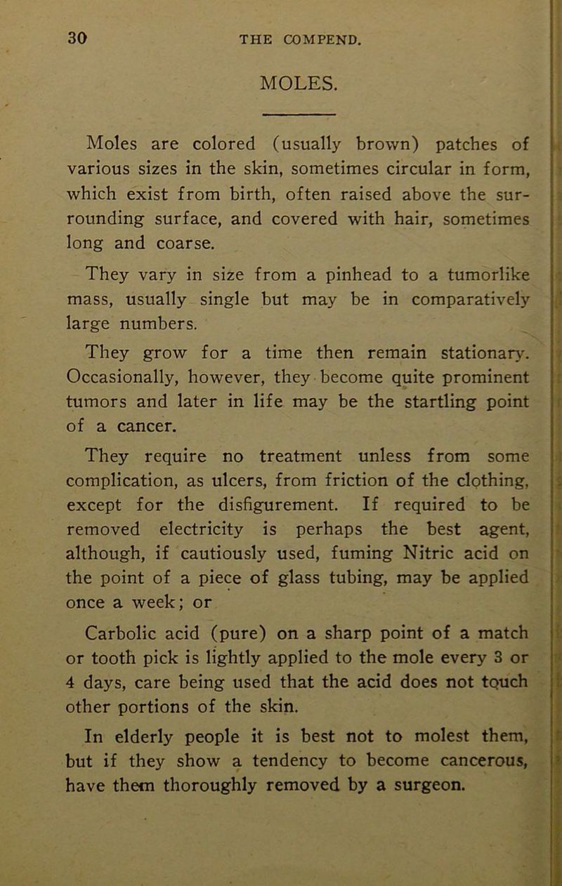 MOLES. Moles are colored (usually brown) patches of various sizes in the skin, sometimes circular in form, which exist from birth, often raised above the sur- rounding surface, and covered with hair, sometimes long and coarse. They vary in size from a pinhead to a tumorlike mass, usually single but may be in comparatively large numbers. They grow for a time then remain stationary. Occasionally, however, they become quite prominent tumors and later in life may be the startling point of a cancer. They require no treatment unless from some complication, as ulcers, from friction of the clothing, except for the disfigurement. If required to be removed electricity is perhaps the best agent, although, if cautiously used, fuming Nitric acid on the point of a piece of glass tubing, may be applied once a week; or Carbolic acid (pure) on a sharp point of a match or tooth pick is lightly applied to the mole every 3 or 4 days, care being used that the acid does not touch other portions of the skin. In elderly people it is best not to molest them, but if they show a tendency to become cancerous, have them thoroughly removed by a surgeon. t