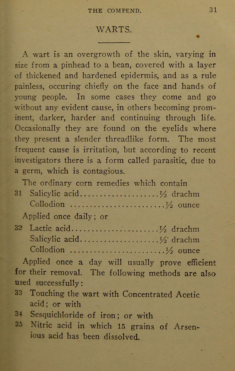 WARTS. A wart is an overgrowth of the skin, varying in size from a pinhead to a bean, covered with a layer of thickened and hardened epidermis, and as a rule painless, occuring chiefly on the face and hands of young people. In some cases they come and go without any evident cause, in others becoming prom- inent, darker, harder and continuing through life. Occasionally they are found on the eyelids where they present a slender threadlike form. The most frequent cause is irritation, but according to recent investigators there is a form called parasitic, due to a germ, which is contagious. The ordinary corn remedies which contain 31 Salicylic acid y2 drachm Collodion *4 ounce Applied once daily; or 32 Lactic acid y2 drachm Salicylic acid y2 drachm Collodion y2 ounce Applied once a day will usually prove efficient for their removal. The following methods are also used successfully: 33 Touching the wart with Concentrated Acetic acid; or with 34 Sesquichloride of iron; or with 35 Nitric acid in which 15 grains of Arsen- ious acid has been dissolved.