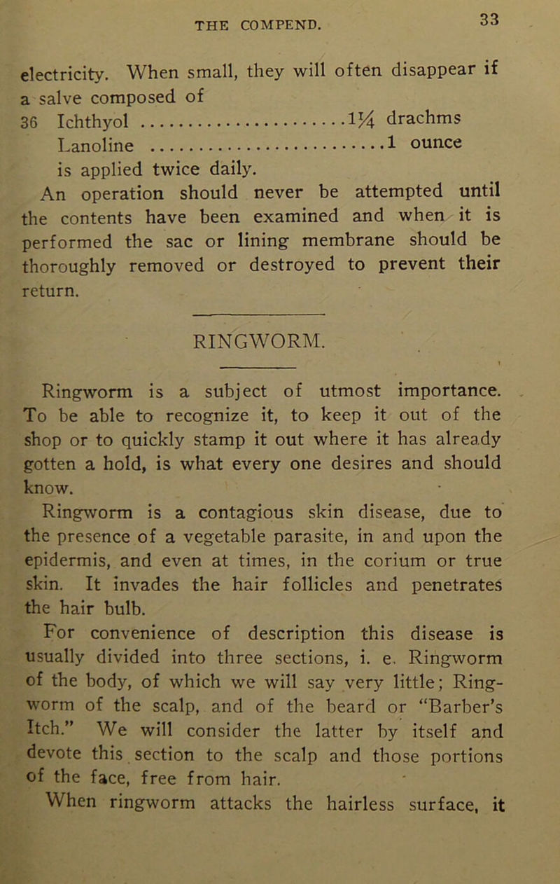 electricity. When small, they will often disappear if a salve composed of 36 Ichthyol 1 V\ drachms Lanoline 1 ounce is applied twice daily. An operation should never be attempted until the contents have been examined and when it is performed the sac or lining membrane should be thoroughly removed or destroyed to prevent their return. RINGWORM. Ringworm is a subject of utmost importance. To be able to recognize it, to keep it out of the shop or to quickly stamp it out where it has already gotten a hold, is what every one desires and should know. Ringworm is a contagious skin disease, due to the presence of a vegetable parasite, in and upon the epidermis, and even at times, in the corium or true skin. It invades the hair follicles and penetrates the hair bulb. For convenience of description this disease is usually divided into three sections, i. e. Ringworm of the body, of which we will say very little; Ring- worm of the scalp, and of the beard or “Barber's Itch.” We will consider the latter by itself and devote this section to the scalp and those portions of the face, free from hair. When ringworm attacks the hairless surface, it