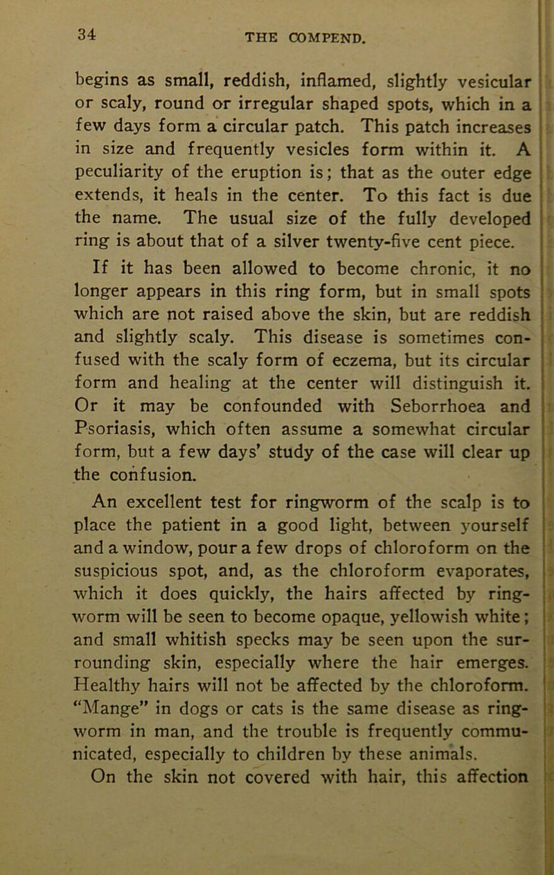 begins as small, reddish, inflamed, slightly vesicular or scaly, round or irregular shaped spots, which in a few days form a circular patch. This patch increases in size and frequently vesicles form within it. A peculiarity of the eruption is; that as the outer edge extends, it heals in the center. To this fact is due the name. The usual size of the fully developed ring is about that of a silver twenty-five cent piece. If it has been allowed to become chronic, it no longer appears in this ring form, but in small spots which are not raised above the skin, but are reddish and slightly scaly. This disease is sometimes con- fused with the scaly form of eczema, but its circular form and healing at the center will distinguish it. Or it may be confounded with Seborrhoea and Psoriasis, which often assume a somewhat circular form, but a few days’ study of the case will clear up the confusion. An excellent test for ringworm of the scalp is to place the patient in a good light, between yourself and a window, pour a few drops of chloroform on the suspicious spot, and, as the chloroform evaporates, which it does quickly, the hairs affected by ring- worm will be seen to become opaque, yellowish white; and small whitish specks may be seen upon the sur- ; rounding skin, especially where the hair emerges. Healthy hairs will not be affected by the chloroform. “Mange” in dogs or cats is the same disease as ring- worm in man, and the trouble is frequently commu- nicated, especially to children by these animals. On the skin not covered with hair, this affection