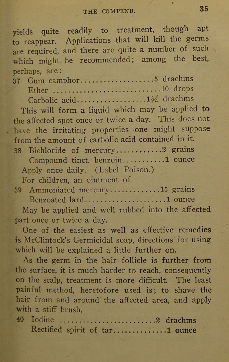 yields quite readily to treatment, though apt to reappear. Applications that will kill the germs are required, and there are quite a number of such which might be recommended; among the best, perhaps, are: 37 Gum camphor 5 drachms Ether 10 drops Carbolic acid Wa drachms This will form a liquid which may be applied to the affected spot once or twice a day. This does not have the irritating properties one might suppose from the amount of carbolic acid contained in it. 38 Bichloride of mercury 2 grains Compound tinct. benzoin 1 ounce Apply once daily. (Label Poison.) For children, an ointment of 39 Ammoniated mercury 15 grains Benzoated lard 1 ounce May be applied and well rubbed into the affected part once or twice a day. One of the easiest as well as effective remedies is McClintock’s Germicidal soap, directions for using which will be explained a little further on. As the germ in the hair follicle is further from the surface, it is much harder to reach, consequently on the scalp, treatment is more difficult. The least painful method, heretofore used is; to shave the hair from and around the affected area, and apply with a stiff brush. 40 Iodine 2 drachms Rectified spirit of tar 1 ounce