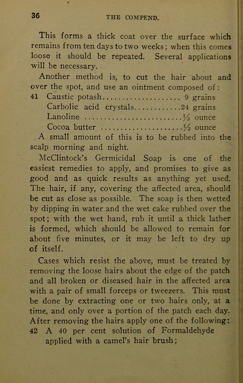 This forms a thick coat over the surface which remains from ten days to two weeks; when this comes loose it should be repeated. Several applications will be necessary. Another method is, to cut the hair about and over the spot, and use an ointment composed of: 41 Caustic potash 9 grains Carbolic acid crystals 24 grains Lanoline ounce Cocoa butter ^4 ounce A small amount of this is to be rubbed into the scalp morning and night. McClintock’s Germicidal Soap is one of the easiest remedies to apply, and promises to give as good and as quick results as anything yet used. The hair, if any, covering the affected area, should be cut as close as possible. The soap is then wetted by dipping in water and the wet cake rubbed over the spot; with the wet hand, rub it until a thick lather is formed, which should be allowed to remain for about five minutes, or it may be left to dry up of itself. Cases which resist the above, must be treated by removing the loose hairs about the edge of the patch and all broken or diseased hair in the affected area with a pair of small forceps or tweezers. This must be done by extracting one or two hairs only, at a time, and only over a portion of the patch each day. After removing the hairs apply one of the following: 42 A 40 per cent solution of Formaldehyde applied with a camel’s hair brush;
