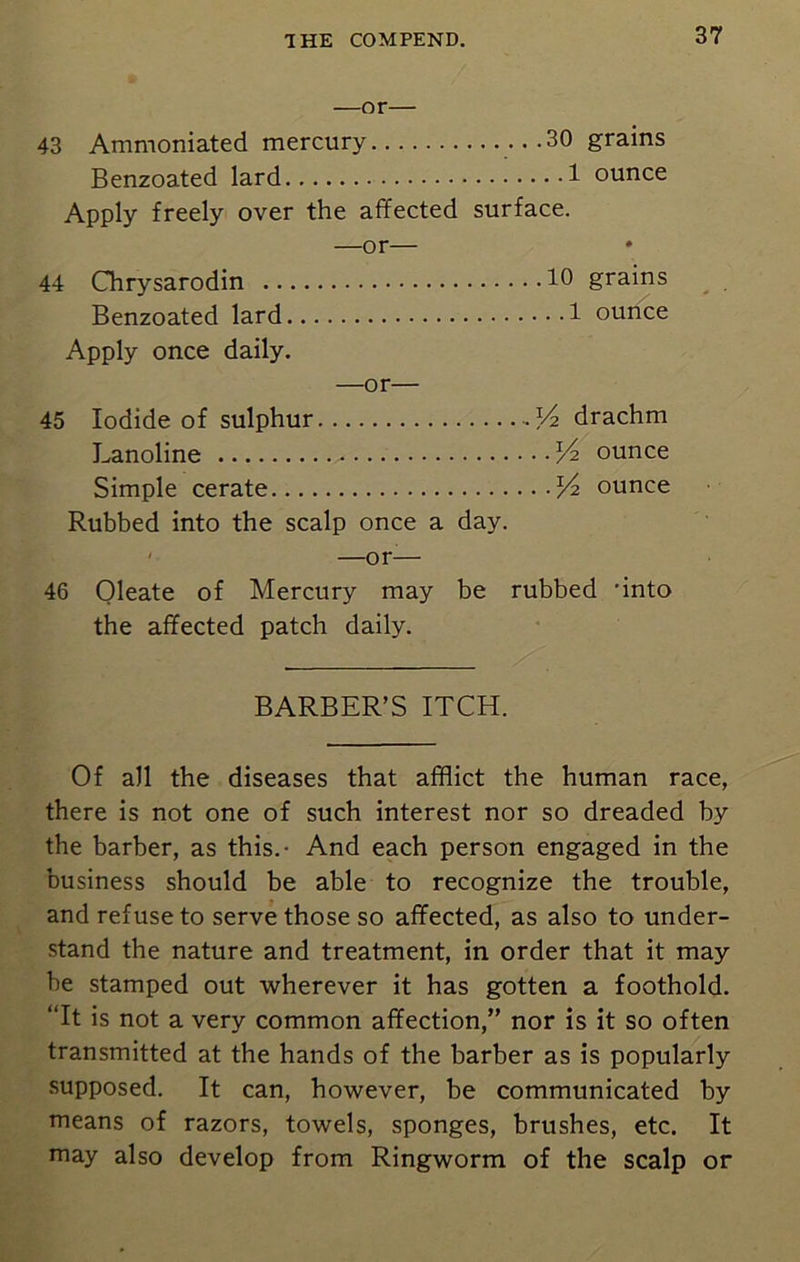 —or— 43 Ammoniated mercury ...30 grains Benzoated lard 1 ounce Apply freely over the affected surface. —or— 44 Chrysarodin 10 grains Benzoated lard 1 ounce Apply once daily. —or— 45 Iodide of sulphur Vn drachm Lanoline XA ounce Simple cerate Vi ounce Rubbed into the scalp once a day. —or-— 46 Oleate of Mercury may be rubbed ’into the affected patch daily. BARBER’S ITCH. Of all the diseases that afflict the human race, there is not one of such interest nor so dreaded by the barber, as this.- And each person engaged in the business should be able to recognize the trouble, and refuse to serve those so affected, as also to under- stand the nature and treatment, in order that it may be stamped out wherever it has gotten a foothold. “It is not a very common affection,” nor is it so often transmitted at the hands of the barber as is popularly supposed. It can, however, be communicated by means of razors, towels, sponges, brushes, etc. It may also develop from Ringworm of the scalp or