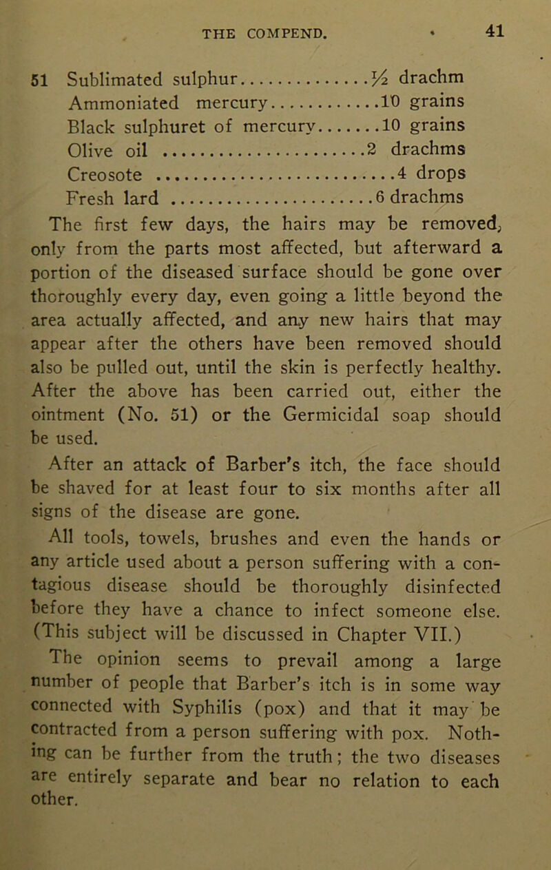 51 Sublimated sulphur J4 drachm Ammoniated mercury ID grains Black sulphuret of mercury 10 grains Olive oil 2 drachms Creosote 4 drops Fresh lard 6 drachms The first few days, the hairs may be removed; only from the parts most affected, but afterward a portion of the diseased surface should be gone over thoroughly every day, even going a little beyond the area actually affected, and aay new hairs that may appear after the others have been removed should also be pulled out, until the skin is perfectly healthy. After the above has been carried out, either the ointment (No. 51) or the Germicidal soap should be used. After an attack of Barber's itch, the face should be shaved for at least four to six months after all signs of the disease are gone. All tools, towels, brushes and even the hands or any article used about a person suffering with a con- tagious disease should be thoroughly disinfected before the)'' have a chance to infect someone else. (This subject will be discussed in Chapter VII.) The opinion seems to prevail among a large number of people that Barber’s itch is in some way connected with Syphilis (pox) and that it may be contracted from a person suffering with pox. Noth- ing can be further from the truth; the two diseases are entirely separate and bear no relation to each other.