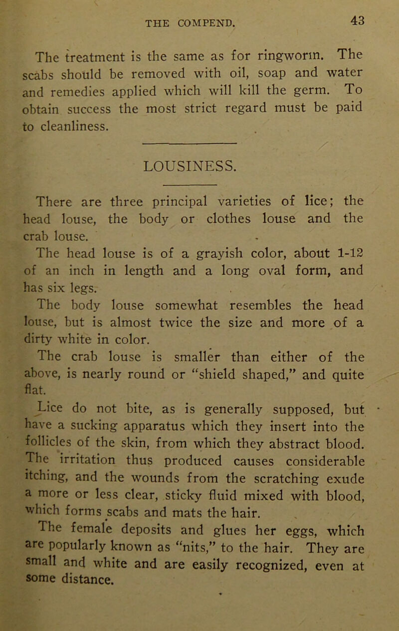 The treatment is the same as for ringworm. The scabs should be removed with oil, soap and water and remedies applied which will kill the germ. To obtain success the most strict regard must be paid to cleanliness. LOUSINESS. There are three principal varieties of lice; the head louse, the body or clothes louse and the crab louse. The head louse is of a grayish color, about 1-12 of an inch in length and a long oval form, and has six legs. The body louse somewhat resembles the head louse, but is almost twice the size and more of a dirty white in color. The crab louse is smaller than either of the above, is nearly round or “shield shaped,” and quite flat. Lice do not bite, as is generally supposed, but • have a sucking apparatus which they insert into the follicles of the skin, from which they abstract blood. The irritation thus produced causes considerable itching, and the wounds from the scratching exude a more or less clear, sticky fluid mixed with blood, which forms scabs and mats the hair. The female deposits and glues her eggs, which are popularly known as “nits,” to the hair. They are small and white and are easily recognized, even at some distance.