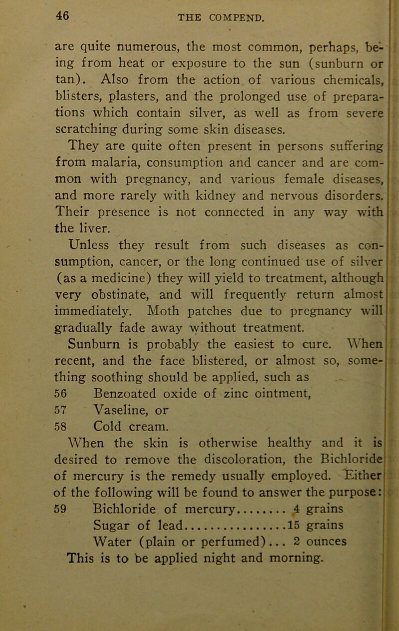 are quite numerous, the most common, perhaps, be- ing from heat or exposure to the sun (sunburn or tan). Also from the action of various chemicals, blisters, plasters, and the prolonged use of prepara- tions which contain silver, as well as from severe scratching during some skin diseases. They are quite often present in persons suffering from malaria, consumption and cancer and are com- mon with pregnancy, and various female diseases, and more rarely with kidney and nervous disorders. Their presence is not connected in any way with the liver. Unless they result from such diseases as con- sumption, cancer, or the long continued use of silver (as a medicine) they will yield to treatment, although very obstinate, and will frequently return almost immediately. Moth patches due to pregnancy will gradually fade away without treatment. Sunburn is probably the easiest to cure. When recent, and the face blistered, or almost so, some- thing soothing should be applied, such as 56 Benzoated oxide of zinc ointment, 57 Vaseline, or 58 Cold cream. When the skin is otherwise healthy and it is desired to remove the discoloration, the Bichloride of mercury is the remedy usually employed. Tither of the following will be found to answer the purpose: 59 Bichloride of mercury 4 grains Sugar of lead 15 grains Water (plain or perfumed)... 2 ounces This is to be applied night and morning.