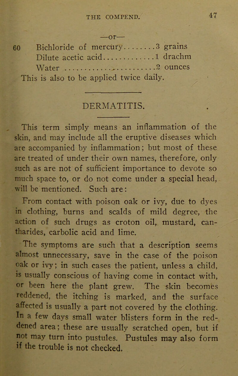 —or— 60 Bichloride of mercury 3 grains Dilute acetic acid 1 drachm Water - 2 ounces This is also to be applied twice daily. DERMATITIS. This term simply means an inflammation of the skin, and may include all the eruptive diseases which are accompanied by inflammation; but most of these are treated of under their own names, therefore, only such as are not of sufficient importance to devote so much space to, or do not come under a special head, will be mentioned. Such are: From contact with poison oak or ivy, due to dyes in clothing, burns and scalds of mild degree, the action of such drugs as croton oil, mustard, can- tharides, carbolic acid and lime. The symptoms are such that a description seems almost unnecessary, save in the case of the poison oak or ivy; in such cases the patient, unless a child, is usually conscious of having come in contact with, or been here the plant grew. The skin becomes reddened, the itching is marked, and the surface affected is usually a part not covered by the clothing. In a few days small water blisters form in the red- dened area; these are usually scratched open, but if not may turn into pustules. Pustules may also form if the trouble is not checked.