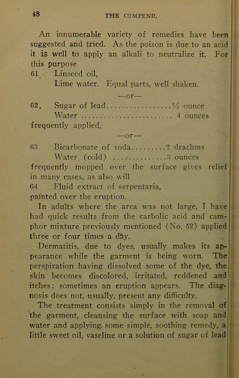 An innumerable variety of remedies have been suggested and tried. As the poison is due to an acid it is well to apply an alkali to neutralize it. For this purpose 61 Linseed oil, Lime water. Equal parts, well shaken. —or— 62. Sugar of lead V2 ounce Water 4 ounces frequently applied, —or— 63 Bicarbonate of soda 2 drachms Water (cold) .. ..' 3 ounces frequently mopped over the surface gives relief in many cases, as also will 64 Fluid extract of serpentaria, painted over the eruption. In adults where the area was not large, I have had quick results from the carbolic acid and cam- phor mixture previously mentioned (No. 52) applied three or four times a day. Dermatitis, due to dyes, usually makes its ap- pearance while the garment is being worn. The perspiration having dissolved some of the dye, the skin becomes discolored, irritated, reddened and itches; sometimes an eruption appears. The diag-i nosis does not, usually, present any difficulty. The treatment consists simply in the removal of the garment, cleansing the surface with soap and water and applying, some simple, soothing remedy, a little sweet oil, vaseline or a solution of sugar of lead