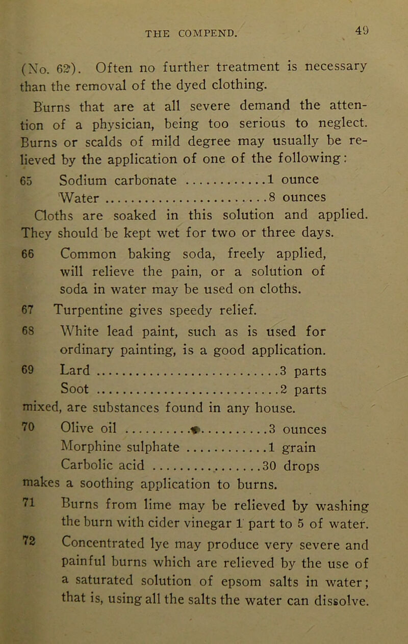 (No. 620. Often no further treatment is necessary than the removal of the dyed clothing. Burns that are at all severe demand the atten- tion of a physician, being too serious to neglect. Burns or scalds of mild degree may usually be re- lieved by the application of one of the following: 65 Sodium carbonate 1 ounce Water 8 ounces Cloths are soaked in this solution and applied. They should be kept wet for two or three days. 66 Common baking soda, freely applied, will relieve the pain, or a solution of soda in water may be used on cloths. 67 Turpentine gives speedy relief. 68 White lead paint, such as is used for ordinary painting, is a good application. 69 Lard 3 parts Soot 2 parts mixed, are substances found in any house. 70 Olive oil ♦ . .. .3 ounces Morphine sulphate 1 grain Carbolic acid 30 drops makes a soothing application to burns. Burns from lime may be relieved by washing the burn with cider vinegar 1 part to 5 of water. Concentrated lye may produce very severe and painful burns which are relieved by the use of a saturated solution of epsom salts in water; that is, using all the salts the water can dissolve.