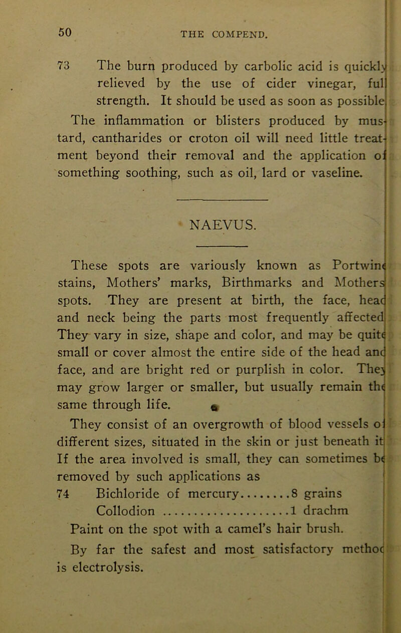 73 The burn produced by carbolic acid is quicklj relieved by the use of cider vinegar, ful strength. It should be used as soon as possible The inflammation or blisters produced by mus tard, cantharides or croton oil will need little treat- ment beyond their removal and the application o something soothing, such as oil, lard or vaseline. NAEVUS. These spots are variously known as Portwim stains, Mothers’ marks, Birthmarks and Mothers spots. They are present at birth, the face, heac and neck being the parts most frequently affected They vary in size, shape and color, and may be quite small or cover almost the entire side of the head anc face, and are bright red or purplish in color. The] may grow larger or smaller, but usually remain the same through life. 6 They consist of an overgrowth of blood vessels o: different sizes, situated in the skin or just beneath it If the area involved is small, they can sometimes be removed by such applications as 74 Bichloride of mercury 8 grains Collodion 1 drachm Paint on the spot with a camel’s hair brush. By far the safest and most satisfactory methoc is electrolysis.