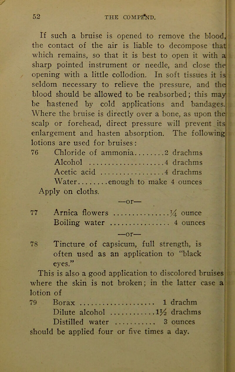 If such a bruise is opened to remove the blood, the contact of the air is liable to decompose that which remains, so that it is best to open it with a sharp pointed instrument or needle, and close the opening with a little collodion. In soft tissues it is seldom necessary to relieve the pressure, and the blood should be allowed to be reabsorbed; this may be hastened by cold applications and bandages. Where the bruise is directly over a bone, as upon the scalp or forehead, direct pressure will prevent its! enlargement and hasten absorption. The following lotions are used for bruises: 76 Chloride of ammonia 2 drachms Alcohol 4 drachms Acetic acid 4 drachms Water enough to make 4 ounces Apply on cloths. —or— 77 Arnica flowers T4 ounce Boiling water 4 ounces —or— 78 Tincture of capsicum, full strength, is often used as an application to “black eyes.” This is also a good application to discolored bruises where the skin is not broken; in the latter case a lotion of 79 Borax 1 drachm Dilute alcohol 1J4 drachms Distilled water 3 ounces should be applied four or five times a day.